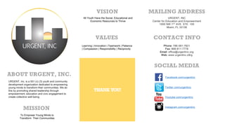 SOCIAL MEDIA
MAILING ADDRESS
CONTACT INFO
Phone: 786-581-7821
Fax: 866-811-7778
Email: office@urgentinc.org
Web: www.urgentinc.o9rg
URGENT, INC
Center for Education and Empowerment
1000 NW 1ST AVE. STE. 100
Miami, FL 33136
Facebook.com/urgentinc
Twitter.com/urgentinc
Youtube.com/urgentinc
Instagram.com/urgentinc
URGENT, Inc. is a 501 (c) (3) youth and community
development organization dedicated to empowering
young minds to transform their communities. We do
this by promoting shared leadership through
empowerment, education and civic engagement to
create collective well-being.
ABOUT URGENT, INC.
MISSION
To Empower Young Minds to
Transform Their Communities
All Youth Have the Social, Educational and
Economic Resources to Thrive
Learning | Innovation | Teamwork | Patience
| Compassion | Responsibility | Reciprocity
VISION
VALUES
THANK YOU!
 
