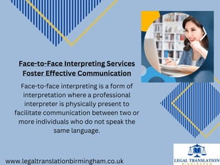 www.legaltranslationbirmingham.co.uk
Face-to-Face Interpreting Services
Foster Effective Communication
Face-to-face interpreting is a form of
interpretation where a professional
interpreter is physically present to
facilitate communication between two or
more individuals who do not speak the
same language.
 