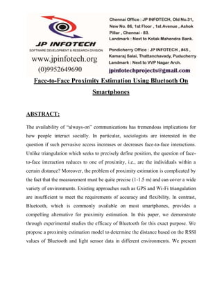 Face-to-Face Proximity Estimation Using Bluetooth On 
Smartphones 
ABSTRACT: 
The availability of “always-on” communications has tremendous implications for 
how people interact socially. In particular, sociologists are interested in the 
question if such pervasive access increases or decreases face-to-face interactions. 
Unlike triangulation which seeks to precisely define position, the question of face-to- 
face interaction reduces to one of proximity, i.e., are the individuals within a 
certain distance? Moreover, the problem of proximity estimation is complicated by 
the fact that the measurement must be quite precise (1-1.5 m) and can cover a wide 
variety of environments. Existing approaches such as GPS and Wi-Fi triangulation 
are insufficient to meet the requirements of accuracy and flexibility. In contrast, 
Bluetooth, which is commonly available on most smartphones, provides a 
compelling alternative for proximity estimation. In this paper, we demonstrate 
through experimental studies the efficacy of Bluetooth for this exact purpose. We 
propose a proximity estimation model to determine the distance based on the RSSI 
values of Bluetooth and light sensor data in different environments. We present 
 