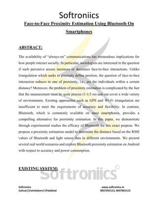 Softroniics
Softroniics www.softroniics.in
Calicut||Coimbatore||Palakkad 9037291113, 9037061113
Face-to-Face Proximity Estimation Using Bluetooth On
Smartphones
ABSTRACT:
The availability of “always-on” communications has tremendous implications for
how people interact socially. In particular, sociologists are interested in the question
if such pervasive access increases or decreases face-to-face interactions. Unlike
triangulation which seeks to precisely define position, the question of face-to-face
interaction reduces to one of proximity, i.e., are the individuals within a certain
distance? Moreover, the problem of proximity estimation is complicated by the fact
that the measurement must be quite precise (1-1.5 m) and can cover a wide variety
of environments. Existing approaches such as GPS and Wi-Fi triangulation are
insufficient to meet the requirements of accuracy and flexibility. In contrast,
Bluetooth, which is commonly available on most smartphones, provides a
compelling alternative for proximity estimation. In this paper, we demonstrate
through experimental studies the efficacy of Bluetooth for this exact purpose. We
propose a proximity estimation model to determine the distance based on the RSSI
values of Bluetooth and light sensor data in different environments. We present
several real world scenarios and explore Bluetooth proximity estimation on Android
with respect to accuracy and power consumption.
EXISTING SYSTEM:
 