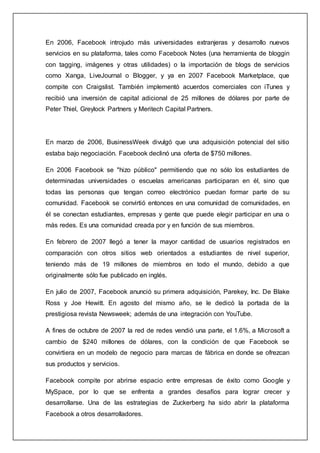 En 2006, Facebook introjudo más universidades extranjeras y desarrollo nuevos
servicios en su plataforma, tales como Facebook Notes (una herramienta de bloggin
con tagging, imágenes y otras utilidades) o la importación de blogs de servicios
como Xanga, LiveJournal o Blogger, y ya en 2007 Facebook Marketplace, que
compite con Craigslist. También implementó acuerdos comerciales con iTunes y
recibió una inversión de capital adicional de 25 millones de dólares por parte de
Peter Thiel, Greylock Partners y Meritech Capital Partners.
En marzo de 2006, BusinessWeek divulgó que una adquisición potencial del sitio
estaba bajo negociación. Facebook declinó una oferta de $750 millones.
En 2006 Facebook se "hizo público" permitiendo que no sólo los estudiantes de
determinadas universidades o escuelas americanas participaran en él, sino que
todas las personas que tengan correo electrónico puedan formar parte de su
comunidad. Facebook se convirtió entonces en una comunidad de comunidades, en
él se conectan estudiantes, empresas y gente que puede elegir participar en una o
más redes. Es una comunidad creada por y en función de sus miembros.
En febrero de 2007 llegó a tener la mayor cantidad de usuarios registrados en
comparación con otros sitios web orientados a estudiantes de nivel superior,
teniendo más de 19 millones de miembros en todo el mundo, debido a que
originalmente sólo fue publicado en inglés.
En julio de 2007, Facebook anunció su primera adquisición, Parekey, Inc. De Blake
Ross y Joe Hewitt. En agosto del mismo año, se le dedicó la portada de la
prestigiosa revista Newsweek; además de una integración con YouTube.
A fines de octubre de 2007 la red de redes vendió una parte, el 1.6%, a Microsoft a
cambio de $240 millones de dólares, con la condición de que Facebook se
convirtiera en un modelo de negocio para marcas de fábrica en donde se ofrezcan
sus productos y servicios.
Facebook compite por abrirse espacio entre empresas de éxito como Google y
MySpace, por lo que se enfrenta a grandes desafíos para lograr crecer y
desarrollarse. Una de las estrategias de Zuckerberg ha sido abrir la plataforma
Facebook a otros desarrolladores.
 