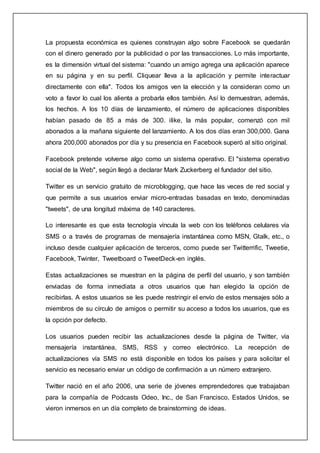 La propuesta económica es quienes construyan algo sobre Facebook se quedarán
con el dinero generado por la publicidad o por las transacciones. Lo más importante,
es la dimensión virtual del sistema: "cuando un amigo agrega una aplicación aparece
en su página y en su perfil. Cliquear lleva a la aplicación y permite interactuar
directamente con ella". Todos los amigos ven la elección y la consideran como un
voto a favor lo cual los alienta a probarla ellos también. Así lo demuestran, además,
los hechos. A los 10 días de lanzamiento, el número de aplicaciones disponibles
habían pasado de 85 a más de 300. ilike, la más popular, comenzó con mil
abonados a la mañana siguiente del lanzamiento. A los dos días eran 300,000. Gana
ahora 200,000 abonados por día y su presencia en Facebook superó al sitio original.
Facebook pretende volverse algo como un sistema operativo. El "sistema operativo
social de la Web", según llegó a declarar Mark Zuckerberg el fundador del sitio.
Twitter es un servicio gratuito de microblogging, que hace las veces de red social y
que permite a sus usuarios enviar micro-entradas basadas en texto, denominadas
"tweets", de una longitud máxima de 140 caracteres.
Lo interesante es que esta tecnología víncula la web con los teléfonos celulares vía
SMS o a través de programas de mensajería instantánea como MSN, Gtalk, etc., o
incluso desde cualquier aplicación de terceros, como puede ser Twitterrific, Tweetie,
Facebook, Twinter, Tweetboard o TweetDeck-en inglés.
Estas actualizaciones se muestran en la página de perfil del usuario, y son también
enviadas de forma inmediata a otros usuarios que han elegido la opción de
recibirlas. A estos usuarios se les puede restringir el envío de estos mensajes sólo a
miembros de su círculo de amigos o permitir su acceso a todos los usuarios, que es
la opción por defecto.
Los usuarios pueden recibir las actualizaciones desde la página de Twitter, vía
mensajería instantánea, SMS, RSS y correo electrónico. La recepción de
actualizaciones vía SMS no está disponible en todos los países y para solicitar el
servicio es necesario enviar un código de confirmación a un número extranjero.
Twitter nació en el año 2006, una serie de jóvenes emprendedores que trabajaban
para la compañía de Podcasts Odeo, Inc., de San Francisco, Estados Unidos, se
vieron inmersos en un día completo de brainstorming de ideas.
 