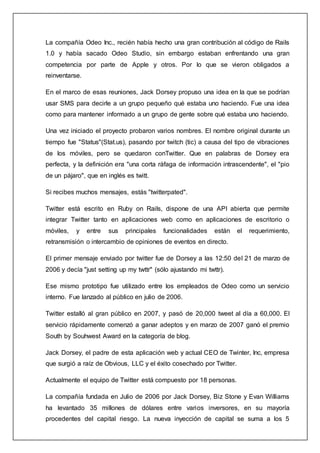 La compañía Odeo Inc., recién había hecho una gran contribución al código de Rails
1.0 y había sacado Odeo Studio, sin embargo estaban enfrentando una gran
competencia por parte de Apple y otros. Por lo que se vieron obligados a
reinventarse.
En el marco de esas reuniones, Jack Dorsey propuso una idea en la que se podrían
usar SMS para decirle a un grupo pequeño qué estaba uno haciendo. Fue una idea
como para mantener informado a un grupo de gente sobre qué estaba uno haciendo.
Una vez iniciado el proyecto probaron varios nombres. El nombre original durante un
tiempo fue "Status"(Stat.us), pasando por twitch (tic) a causa del tipo de vibraciones
de los móviles, pero se quedaron conTwitter. Que en palabras de Dorsey era
perfecta, y la definición era "una corta ráfaga de información intrascendente", el "pio
de un pájaro", que en inglés es twitt.
Si recibes muchos mensajes, estás "twitterpated".
Twitter está escrito en Ruby on Rails, dispone de una API abierta que permite
integrar Twitter tanto en aplicaciones web como en aplicaciones de escritorio o
móviles, y entre sus principales funcionalidades están el requerimiento,
retransmisión o intercambio de opiniones de eventos en directo.
El primer mensaje enviado por twitter fue de Dorsey a las 12:50 del 21 de marzo de
2006 y decía "just setting up my twttr" (sólo ajustando mi twttr).
Ese mismo prototipo fue utilizado entre los empleados de Odeo como un servicio
interno. Fue lanzado al público en julio de 2006.
Twitter estalló al gran público en 2007, y pasó de 20,000 tweet al día a 60,000. El
servicio rápidamente comenzó a ganar adeptos y en marzo de 2007 ganó el premio
South by Souhwest Award en la categoría de blog.
Jack Dorsey, el padre de esta aplicación web y actual CEO de Twinter, Inc, empresa
que surgió a raíz de Obvious, LLC y el éxito cosechado por Twitter.
Actualmente el equipo de Twitter está compuesto por 18 personas.
La compañía fundada en Julio de 2006 por Jack Dorsey, Biz Stone y Evan Williams
ha levantado 35 millones de dólares entre varios inversores, en su mayoría
procedentes del capital riesgo. La nueva inyección de capital se suma a los 5
 