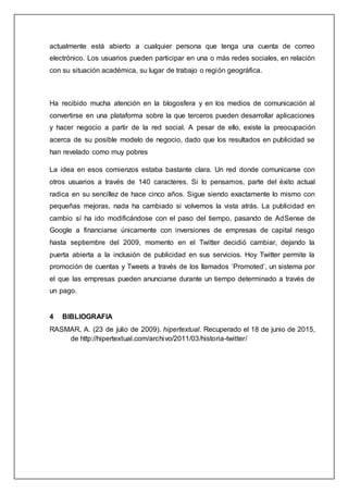 actualmente está abierto a cualquier persona que tenga una cuenta de correo
electrónico. Los usuarios pueden participar en una o más redes sociales, en relación
con su situación académica, su lugar de trabajo o región geográfica.
Ha recibido mucha atención en la blogosfera y en los medios de comunicación al
convertirse en una plataforma sobre la que terceros pueden desarrollar aplicaciones
y hacer negocio a partir de la red social. A pesar de ello, existe la preocupación
acerca de su posible modelo de negocio, dado que los resultados en publicidad se
han revelado como muy pobres
La idea en esos comienzos estaba bastante clara. Un red donde comunicarse con
otros usuarios a través de 140 caracteres. Si lo pensamos, parte del éxito actual
radica en su sencillez de hace cinco años. Sigue siendo exactamente lo mismo con
pequeñas mejoras, nada ha cambiado si volvemos la vista atrás. La publicidad en
cambio sí ha ido modificándose con el paso del tiempo, pasando de AdSense de
Google a financiarse únicamente con inversiones de empresas de capital riesgo
hasta septiembre del 2009, momento en el Twitter decidió cambiar, dejando la
puerta abierta a la inclusión de publicidad en sus servicios. Hoy Twitter permite la
promoción de cuentas y Tweets a través de los llamados ‘Promoted‘, un sistema por
el que las empresas pueden anunciarse durante un tiempo determinado a través de
un pago.
4 BIBLIOGRAFIA
RASMAR, A. (23 de julio de 2009). hipertextual. Recuperado el 18 de junio de 2015,
de http://hipertextual.com/archivo/2011/03/historia-twitter/
 