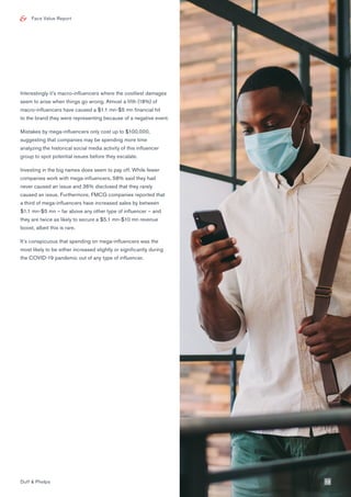 Face Value Report
Interestingly it’s macro-influencers where the costliest damages
seem to arise when things go wrong. Almost a fifth (18%) of
macro-influencers have caused a $1.1 mn-$5 mn financial hit
to the brand they were representing because of a negative event.
Mistakes by mega-influencers only cost up to $100,000,
suggesting that companies may be spending more time
analyzing the historical social media activity of this influencer
group to spot potential issues before they escalate.
Investing in the big names does seem to pay off. While fewer
companies work with mega-influencers, 58% said they had
never caused an issue and 36% disclosed that they rarely
caused an issue. Furthermore, FMCG companies reported that
a third of mega-influencers have increased sales by between
$1.1 mn-$5 mn – far above any other type of influencer – and
they are twice as likely to secure a $5.1 mn-$10 mn revenue
boost, albeit this is rare.
It’s conspicuous that spending on mega-influencers was the
most likely to be either increased slightly or significantly during
the COVID-19 pandemic out of any type of influencer.
Duff & Phelps 13
 