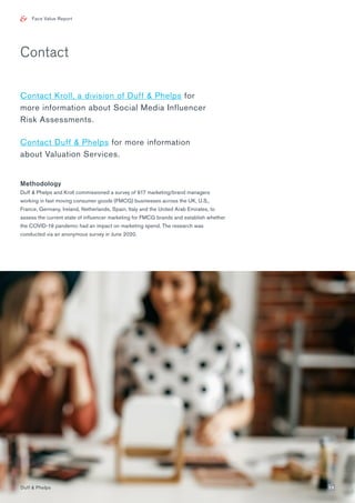 Face Value Report
Contact Kroll, a division of Duff & Phelps for
more information about Social Media Influencer
Risk Assessments.
Contact Duff & Phelps for more information
about Valuation Services.
Methodology
Duff & Phelps and Kroll commissioned a survey of 917 marketing/brand managers
working in fast moving consumer goods (FMCG) businesses across the UK, U.S.,
France, Germany, Ireland, Netherlands, Spain, Italy and the United Arab Emirates, to
assess the current state of influencer marketing for FMCG brands and establish whether
the COVID-19 pandemic had an impact on marketing spend. The research was
conducted via an anonymous survey in June 2020.
Contact
Duff & Phelps 15
 