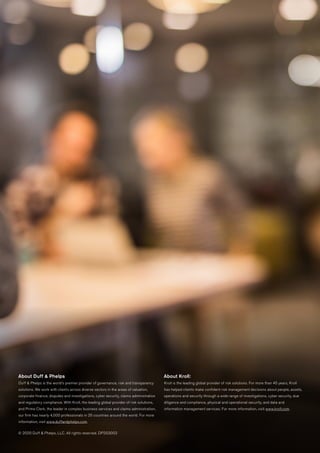 About Duff & Phelps
Duff & Phelps is the world’s premier provider of governance, risk and transparency
solutions. We work with clients across diverse sectors in the areas of valuation,
corporate finance, disputes and investigations, cyber security, claims administration
and regulatory compliance. With Kroll, the leading global provider of risk solutions,
and Prime Clerk, the leader in complex business services and claims administration,
our firm has nearly 4,000 professionals in 25 countries around the world. For more
information, visit www.duffandphelps.com.
© 2020 Duff & Phelps, LLC. All rights reserved. DP203003
About Kroll:
Kroll is the leading global provider of risk solutions. For more than 45 years, Kroll
has helped clients make confident risk management decisions about people, assets,
operations and security through a wide range of investigations, cyber security, due
diligence and compliance, physical and operational security, and data and
information management services. For more information, visit www.kroll.com.
 