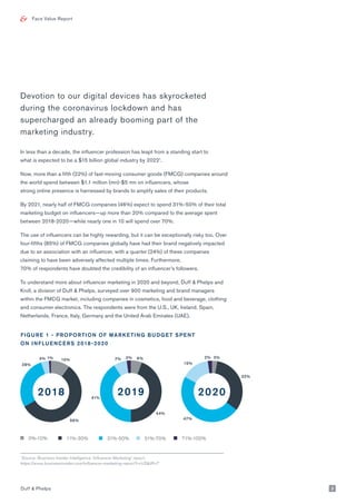 Face Value Report
Devotion to our digital devices has skyrocketed
during the coronavirus lockdown and has
supercharged an already booming part of the
marketing industry.
In less than a decade, the influencer profession has leapt from a standing start to
what is expected to be a $15 billion global industry by 20221
.
Now, more than a fifth (22%) of fast-moving consumer goods (FMCG) companies around
the world spend between $1.1 million (mn)-$5 mn on influencers, whose
strong online presence is harnessed by brands to amplify sales of their products.
By 2021, nearly half of FMCG companies (46%) expect to spend 31%-50% of their total
marketing budget on influencers—up more than 20% compared to the average spent
between 2018-2020—while nearly one in 10 will spend over 70%.
The use of influencers can be highly rewarding, but it can be exceptionally risky too. Over
four-fifths (85%) of FMCG companies globally have had their brand negatively impacted
due to an association with an influencer, with a quarter (24%) of these companies
claiming to have been adversely affected multiple times. Furthermore,
70% of respondents have doubted the credibility of an influencer’s followers.
To understand more about influencer marketing in 2020 and beyond, Duff & Phelps and
Kroll, a division of Duff & Phelps, surveyed over 900 marketing and brand managers
within the FMCG market, including companies in cosmetics, food and beverage, clothing
and consumer electronics. The respondents were from the U.S., UK, Ireland, Spain,
Netherlands, France, Italy, Germany and the United Arab Emirates (UAE).
1
Source: Business Insider Intelligence ‘Influencer Marketing’ report:
https://www.businessinsider.com/influencer-marketing-report?r=US&IR=T
FIGURE 1 - PROPORTION OF MARKETING BUDGET SPENT
ON INFLUENCERS 2018-2020
Duff & Phelps 3
10%
56%
28%
4% 1%
2018
6%
44%
41%
7% 2%
2019
3%2%
32%
47%
15%
2020
0%-10% 11%-30% 31%-50% 51%-70% 71%-100%
 