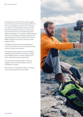 Face Value Report
Looking at the data a bit closer, UK companies appear
to use the fewest number of influencers (around 66). The
U.S. uses only slightly more with around 71 influencers
per company. In contrast, Spanish companies use 90
influencers on average, and in France, companies use
about 109 influencers each. This differential could be
explained by language: it’s more likely an English-speaking
influencer will have greater international appeal than one
that speaks Spanish or French. Therefore, U.S. and UK
FMCG companies can use fewer influencers to reach
a bigger audience.
The COVID-19 lockdown hastened the digitalization
of the economy with a boom in e-commerce and a surge
in all forms of online communication.
Consequently, during lockdown, two-thirds of FMCG
companies either maintained their influencer spending
at pre-COVID-19 levels or increased it slightly, while
nearly a fifth (19%) increased it significantly.
This commitment towards spending on influencers
suggests consumer-facing businesses across the
world believe in its power.
But, like all forms of marketing, this doesn’t necessarily
mean everyone benefits to the same degree.
Duff & Phelps 5
 