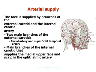 Arterial supply
The face is supplied by branches of
the
external carotid and the internal
carotid
artery
- Two main branches of the
external carotid:
- Facial artery and superficial temporal
artery
- Main branches of the internal
carotid that
supplies the medial upper face and
scalp is the ophthalmic artery
Dr. Siraj A Shirbadgi Professor
VBMC
 