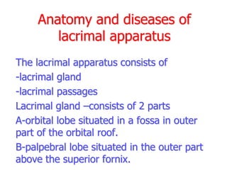 Anatomy and diseases of
lacrimal apparatus
The lacrimal apparatus consists of
-lacrimal gland
-lacrimal passages
Lacrimal gland –consists of 2 parts
A-orbital lobe situated in a fossa in outer
part of the orbital roof.
B-palpebral lobe situated in the outer part
above the superior fornix.
 