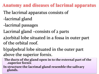 Anatomy and diseases of lacrimal apparatus
The lacrimal apparatus consists of
-lacrimal gland
-lacrimal passages
Lacrimal gland –consists of 2 parts
a)orbital lobe situated in a fossa in outer part
of the orbital roof.
b)palpebral lobe situated in the outer part
above the superior fornix.
The ducts of the gland open in to the external part of the
.superior fornix
In structure the lacrimal gland resemble the salivary
glands.
 