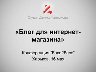 «Блог для интернет-
магазина»
Конференция “Face2Face”
Харьков, 16 мая
 