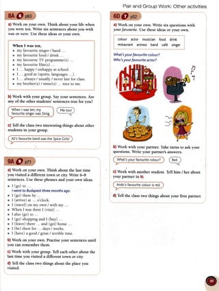 a) Work on your own. Think about your life when
you were ten. Write six sentencesabout you with
w6tsor were.Use theseideas or your own.
When I was ten,
e my favouritesinger/ band ...
o my favouritefood/ drink ...
o my favouriteTV programme(s)...
o my favouritefilm(s) ...
o I ... hrppy/ unhappyatschool.
e I ... goodat (sports,languages...).
o I ... always/ usually/ neverlatefor class.
o my brother(s)/ sister(s)... niceto me.
b) Work with your group. Sayyour sentences.Are
any of the other students' sentencestrue for you?
WhenI wasten,mv
favouritesingerwatSting.
c) Tetl the class two interesting things about other
students in your group.
Ali'sfavouritebandwastheSpiceCirls!
a) Work on your own. Think about the last time
you visited a different town or city. Write ffi
sentences.Use thesephrasesand your own ideas.
o I (go)to ... l
I wentto Budapestthreemonthsago.
o I (go)thereby ...
o I (arrive)at ... o'clock.
r I (travel)on my own / with my ...
o When I wasthereI (visit) ...
r I also(go)to ...
r I (go) shoppingand I (buy) ...
o I (leave)there... and (get)home...
o I (be) therefor ... days/ weeks.
r I (have)a good/ greatl terribletime.
b) Work on your own. Practiseyour sentencesuntil
you can remember them.
c) Work with your group. Tell eachother about the
last time you visited a different town or city.
d) Tell the classtwo things about the place you
visited.
Pairand Group Work: Other activities
a) Work on your own. Write six questions with
your fa,vourite.Use theseideas or your own.
colour actor musicianfood drink
restaurantactress band caf6 singer
What'syourfavouritecolour?
Who'syourfavouriteactorT
b) Work with your partner. Take turns to ask your
questions.Write your partner's answers.
What'syourfavouritecolour?
c) Work with another student. Tell him / her about
your partner in b).
Ando'sfavouritecolourisred.
d) TeIl the class two things about your first parrner.
D
r
7
 