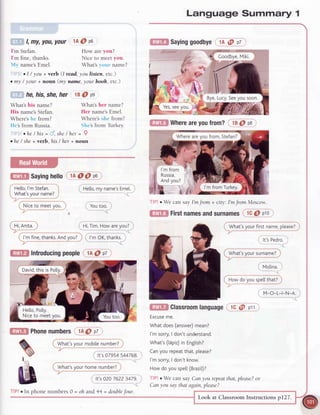 l, ffif,
I'm Stefan.
I'm fine, thanks.
N{y name'sEmel.
What's his name?
His name'sStefan
Where's hc from?
Hc's from Russia.
you,your 1A@ Po
How are you?
Nice to meet you.
What's your name?
.I / you + verb (I read,youlisten, etc.)
. my / your + noun (my name,your booh, etc.)
ho,his,she,her 18O pe
What's her name?
Her name'sEmel.
Where's shc [rom?
Shc'sfrom Turkey.
ohe /his = tl, she/ her = Q
. he/ she+ verb, his / her + noun
f$El Sayinghello lAOO pa
,, He[[o,myname'sEmet.
Youtoo.
'i.
Hr,ilm. How areyour
..
' l'mOK,thanks.
liltiEtl Introducingpeople',1A@ p7
/ ,,,, , ^ 
|t wnatsvournomenumDeri/-- --,-,-: _
$
ril lt's02076223479.
oh and44 = doublefour.
@E Phonenumbers1A@pt
( ffi;il t;;;bid;ffi;;? )
It's07954544768.
GiE Sayinggoodbye1A@ pt
TIP!r We can say I'mJrom + city: I'mJromMoscow.
GIID Firstnamesandsurnameslc @ pio
Language Summary 1
What'syoursurname?
. Molina.
G;ta:y-ess:r@''l' **-^"-----"
ttitr Whereareyoufrom? 18@ps
I'm from
Russia.
Andyou?
)s:"-':a*r)
M-O-L-|-N-A.
G[m Classroomlanguagelc @ pll
Excuseme.
Whatdoes(answer)mean?
l'msorry,I don'tunderstand.
What's(t5piz)in Engtish?
Canyourepeatthat,please?
l'msorry,I don'tknow.
Howdoyouspell(Brazit)?
l lPlr We cansayCanyourepeatthat,please?or
Canyousaythatagain,please?
Look at ClassroomInstructionsp127.
TIP!o In phone numbers 0 =
 