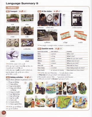 Language Summary 9
flll TransporteAO p7o
a car a bus
a train
a m8torbike
TfPS!o UK ataxi =US a cab
. We sayI go/ come/ travelblt car,bus,etc.'.
I usually go to worh by car
o We also say Iwalh to worh / school,etc.
. goby plane= Jly,goby car = drive,
go by bihe = cycle.
[lfl Atthestation eC@p7s
E
a slnrgte
aretut'n = a return
@ Pta
ticket
tffi
ffia boat
a bike
.,-
ar-
a'--
**t --
'ux
a plane
o
a cistomer aticketoffice a ticketmachine
a tixi
@ ttotiOayactivities eB0 ptz
Match thesephrasesto pictures a)-k).
r E goonh6liday
z E takeph8tos
: I goto the be'ach
+ E staywith fri'ends
orfimily
s I stayin a hot6l
e I gos,'ightseeing
z I gosw?mming
e E gofor a witk
g Irentacir
10 I travelaro'und
'11 I hau"a goodtlme
TlPlo{Jf{'goonh6liday=
US:goonvacdtion
@
a ptitform
TfP!o c single= a single ticket,
IEE Questionwords eD
TfPS!oWealsouseWhattime... ?to askabouta time:
aWhat timedoyougotobed?eAthaff pasteleven.
. We usuallyanswerW . 7questionswith Because... '.
a Whyareyou tired? eBecnuseI gotupat 5 a.m.
a retirn
QUESTTONWORD ASKSABOUT... EXAMPLE
Who a Person Who'sshe?
What a thing What's that?
When a time Whendoyoustartwork?
Where a Ptace Wheredoeshe [ive?
why a reason Whyareyoutired?
How old age How old arethev?
How many a numDer How many peoplearethere?
Howmuch anamountof monev How much arethoseshoes?
 