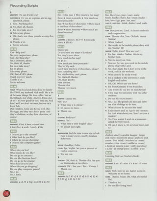 RecordingScripts
2
AssrsrANrHi, can I help you?
cusroMERz Er, yes,an espressoand an egg
sandwich,please.
I Sure.Anything else?
cz No, that'sall, thanks.
l Eat in or take away?
cz Takeaway,please.
l OK, that's,um, threepounds seventy-five,
please.
cz Thanks a lot.
n You'rewelcome.
Can I help you?
Yes,two cappuccinos,please.
Sure.Anything else?
Yes,a croissant,please.
No, that'sall, thanks.
Eat in or take away?
Eat in, please.
Take away,please.
OK, that'sf5.85, please.
Thank you very much.
Thanks a lot.
You'rewelcome.
rtou What food and drink doesmy family
like? Weli, my husbandNick and I like a lot
of the samethings.We love coffee,but we
like it black, not white. And we drink a lot
of tea- it's very good for you, they say.And
food, well, we don't eat meat,but we eat a
lot of fish.
Our children, Anne and Kevin, well, they
like eggs,and they eat a lot ofpasta. And
they'rechildren, so they love chocolate,of
course!
ANswERsz live s have + don't have
s don't live o work z study a like
1 Do you go to the cinema?
z What food do you like?
s Where do you go shopping?
+ Do you play computer games?
Where do you live?
What music do you like?
Do you go to concerts?
Do you like Mexican food?
Do you go to the cinema?
What food do you like?
Where do you go shopping?
Do you play computer games?
Yes,I do.
No, I don't.
this + this map i How much is this map?
these+ thesepostcardst How much are
thesepostcards?
that + that box of chocolates, How much
is that box of chocolates?
those + thosebatteries+ How much are
thosebatteries?
ANSWERS2 tissues 3 f.5.45 +postcards
srwo 6f10.65
Excuseme.
Do you haveany maps of London?
Yes,they'reover there.
How much is this map?
lr'sf.4.75.
How much are thesepostcards?
They're50p each.
Can I have that box of chocolates,please?
Sure.Anything else?
Yes,this birthday card,please.
No, that'sali, thanks.
OK, thatsf 10.65.
Here you are.
Thanks a lot.
Thanks very much.
I
woMANExcuseme.
Vltt Yes?
w What time is it, please?
v lt's twenty to three.
w Thank you.
2
sruDENTFederico?
rrornrco Yes?
s What time is your English class?
F It's at half pasteight.
3
ANNoUNcERAnd the time is now six o'ciock.
Here is today'snews,readby Graham
Robertson.
4
sopHtEGoodbye,Colin.
coLlNBye,Sophie.Seeyou at quarter to
twelve tomorrow.
s Yes,seeyou.
5
TEACHEROK, thats it. Thanks a lot. Seeyou
on Wednesdayat two thirty.
sruDENrsOK. / Seeyou. / Bye./ Cheers./
Thank you.
ANswERsb)7.45 c) B.l5 d) 9.00 e) 12.45
f) 5.30 g) 6.15 h) 7.30
like, likes , play,plays'start, starts'
finish, finishes have,has'study, studies
love, loves i go, goes eat,eats
watch, watches: drink, drinks read,reads
ToM Here you are,Carol. A cheesesandwich
and a cappuccino.
cARotThanks a lot, Tom. Oh look, there's
Nadine!
r Whos Nadine?
c Sheworks in the mobile phone shop with
me. Nadinel Hi!
xaornr Hello, Caroll How areyou?
c I'm fine, thanks.Nadine, this is my
brother Tom.
n Nice to meetyou, Tom.
T You too. So,um, you work in the mobile
phoneshopwith Caro-.
ru Yes,that'sright. But I don't work in the
week, only at the weekend.
r What do you do in the week?
ru I'm a student at the university.I study
English and Italian.
r Oh, OK. Where areyou from?
ru I'm from Germany. From Frankfurt.
r And where do you live in Manchester?
N I live near the university with two other
students.
c Do you like Manchester?
N Yes,I do. The peoplearenice and there
area lot of things to do here.
r What do you do in your free time?
I I play tennis and, er, I go to the cinemaa
lot. And what about you, Tom?Are you a
student?
r No, I'm a waiter. I work in a restaurant
called the New Moon.
N Oh yes,I know it. Its in CrossStreet,isn't
rti
chicken salad vegetablelasagne. burger
and chips, mushroom pizza apple pie and
cream: fruit saladi chocolateice cream ,
strawberryice cream, vanilla ice cream .
a bottle of mineral water i still sparkling
a Coke r an orangejuice I a coffee, a tea
Listening Test(seeTeacher'sBook)
ANSWERS2 are 3 's 4 are 5 's 6 are 7's 8 are
SusANWell, herewe are,Isabel.Come in.
Welcome to my home.
tsABELThanks, Susan.Oh, what a beautiful
flat!
s Thanks a lot.
I Do you like living here?
ANswERsaL4.75 a 50o c L6.95 DL3.59
 