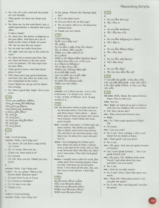 s Yes,I do. It's a nice road and the people
are very friendly.
I That's good. Are there any shops near
here?
s Yes,there are.In this road there's,um, a
small supermarket,a chemist'sand a post
office.
t Is there a bank?
s No, there isn't.But there'sa cashpointat
the post office.And there area lot of
banks in the centreof Bath, of course.
t OK. Are we near the city centre?
s Yes,it's only two miles from here.
t Oh, right. And can I get to the centreby
train?
s No, there isn't a station near here,but,
um, there arebusesto the city centre
everyten minutes. The bus stop'snear
the post office.
I Thats good to know. And what about
placesto eat?
s Well, there aren'tany good restaurants
near here,but, um, there aresomevery
nice restaurantsin the centre.
I Great! Maybewe can go out for dinner
this evening.
' I;:jli"
asoodidea.Right,thisisyour
TheresJan_exp8nsivemirke t.
ar r r ar r.
l nere are some otd nultdtngs.
TherJisn't an a-irport.
Thereiren't any mus€ums.
Is therea p6st 6ffice?
r€s.thEeis.
-
3. therJlsn't.
.rretherJlny tticg6tacaferl
ta
:es. tnere are.
5. theriiren't.
I
sABELGood morning.
rssrsrANrHello. Can I help you?
Yes,please.Do you havea map of the
city centre?
. -es.of course.Hereyou are.
Thank you. How much is it?
r lts a pound.
,-lh.OK. Hereyou are.Thank you very
much.
2
lisisrANTHello. Can I help you?
-:iRtsr 1 Er, yes,piease.When is the
RomanBathsMuseum open?
' Ils openfrom 9 a.m.to 5 p.m.
-- ls it closedon Mondays?
r .r. its open everyday.
-' Thanksa lot.
3
-:-ilsT 2 Good morning.
tis s--ANrHello. Can I help you?
Tz Yes,please.Where'sthe ThermaeBath
spa?
A lt's in Hot Bath Street.
Tz Car.you show me on this map?
n Yes,o[ course.Here it is. It's about five
mrnutes away.
rz Thank you very much.
^a
1 a
uooq mornrng.
Hell6.CanI h8lpyou?
Ies, please.
Do you hive a mip of the city cEntre?
rt r a rta o
Yes,or course.Hereyou are.
-r.
|
-..
i , ?
Thdnkyou.Hdw mrich is it?
ar
Its a pouncl.
WhEn is the R6man Biths Mus€um 6pen?
It's 6pen from nine a.m. to du" p.-.
Is it clBsedon M8ndays?
rra I a a ra
ro, Its openeveryClay
Wh€resthe ThErmaeBith Spi?
rla ha r
-
a
rts ln not batn 5treet.
Can you sh6w me on this mip?
rt a ,r. ?
Ies, oI course. rlele lt IS.
It'sabo'utdue
-itrutes
a*iy.
-ra
r a a r
rnanKyou very mucn.
ANswERsz of : Hereyou are. 4 is it s lt's
6 afternoon z is a from 9 to 10Is it
11day 12help tr Where's 14in 15map
16Hereit is.
LrsAMy favourite colour is pink and this is
my favourite dress.I love this coat too,
and theseshoes.I haveabout ... about
thirty pairs of shoesat home, but I never
wear trainers.I don't think they look
^^^l ^* -:-l-
Suuu urr 6rr 15.
rnro I usually wearjeans, a T-shirt and, um,
thesetrainers.My clothesareusually
blue or black, and I neverwear brown.
Oh, and this is my favouritejacket, this
black one. It'sabout five yearsold and I
love it!
wAYNEI love shopping for clothesand I
haveabout ten suits at home. I always
wear a suit and tie for work, and, er, this
is my favourite shirt, this blue one. But I
neverwearjeans. They don't look good
on me.
votlcn I usually wear a skirt for work, like
today,and I love wearingjumpers when
it's cold. And these are my favourite
boots. I wear them all the time. But, um,
but I neverwear dresses.I don't like
them.
My fivourite cBlour is pink.
-r'i
.. .. 1
I nls ]s my lavounteJacKet.
ThEsearemy flvourite bo'ots.
Whit's your fivourite c6lour?
rrrr Or .a .. a
Wh6'syour ldvouritedctor?
RecordingScripts
I
a Do youlike dlncing?
g *s, I l6veit.
2
A Doyoulike Mad6nna?
e Y€s,I like hera I3t.
3
n Do youlike shBppmgfor cl6thesl
B N6,I hareir.
+
r Do you like -J6hnnyo8pp?
s Gs, I l6ve him.
5
A Do you like so'ap6peras?
B N3, I hite them.
6
r Do you like d6gsl
e Y€s,but they ddn't tike m€t
t I can pliy the guitir. z You cin't co'ok.
3 He can pliy blsketball. + Shecin't drive.
s We cin't spe'akFr8nch. o They can sing
very well.
MRsJoNEsHello, Maria. My name'sPatricia
Jones.Nice to meetyou.
MARIA YOU tOO.
vnsI Right, we want an au pair to help us
with our two children, Ella and Daniel.
v OK. How old are they2
MRsJ Ella'selevenand Daniels nine.
v Right.
MRsJ So,I havesomequestionsif thats
oK.
v Of course.
MRsJ Can you cook?
M Yes,I can. I love cooking. I often cook
dinner for my family at home.
MRsJ Thats good. Can you drive?
M Yes,I can.
vnsI OK, great.And can you speakGerman
or French?
M Um, I can'tspeakGerman... but I can
speakFrench well.
MRsJ Oh, great.The children both stud,v
French.And what about freetime
activities?Can you swim?
v Yes,I can.
MRsJ And can you play tennis?
t't No, I can't.Sorry I don't like sport veq'
much.
MRsJ Thats OK. What about music? Can
you play the piano?
v No, I can't.But I can sing and I can plav
the guitar.
 