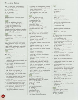 RecordingScripts
vnsI Oh, that'sgood. Daniel plays the
guitar too. Maybeyou can help him.
t,t Yes,of course.
vns; OK, one lastquestion.
v Yes,Mrs Jones?
vns1 When can you start?
ANswERszmuseum gmuseum 4bank
s bank
-
a ,,.r 4 , r a
EXCUSeme. Wnerestne museumi
Excrlseme. ls therea bink ne?rhEre?
^a
1a , ? | a
uo along tnls roao ano turn lelt.
^.
r. - r ? . r r . ? ,
uo arongtnls roaoano turn rrgnt.
rra!
^41 ^
a
I nats rarK 5treet.
. , ?,
The musEumis on theright,n8xtto theth€arre.
The bink is on the l8ft, Bppositethe stition.
It's SverthEre,ne?r the cinema.
ANswERs2here 3right +on 5near
OWhere's 7 over 8 next to Snear tOalong
tt right rz hotel
send emails: receiveemailsI buy concert
tickets I buy theatre tickets i watch videos
watch TV programmes i listen to the radio ;
chat to friends I chat to family buy things
sell things I book flights I book holidays ,
downloadmusic
INTERVIEwERExcuseme?
nltce Yes?
I Can I ask you somequestionsabout the
Internet?
A Yes,sure.
I Thanks very much. OK, do you sendand
receiveemails?
I Yes,of course.I get a hundred ernailsa
day at work!
I Right. And do you buy concertor theatre
tickets online?
n Yes,I do.
t OK. Do you watch videosor TV
programmeson the Internet?
n Yes,all the time. I love YouTube.It's my
favouritewebsite.
t OK, thanks.And what about the radio?
Do you listen to the radio online?
n Er, no, I don't.
I Do you chat to friends or family online?
n Yes,sometimes.My sisterlives in New
York and we chat online everyweek.
t OK. Do you buy and sell things online?
I Yes,I buy DVDs on Amazon and sell
them again on eBay.
t And do you book flights or holidays
online?
A No, I don't.My husbandalwaysdoesthat
t OK, the last question.Do you download
music from the Internet?
A No, I don't. I don't havean iPod.
t OK, thanks very much, that'sgreat.
I No problem. Bye.
I was at the W6rld Cip Final.
We were ne'arthe 6peia Ho'use.
a r. a . .arr
I ne sta(ltllm wasn t lull.
a I a ra
r nev werent verv naDDV
I wasvery youngat tne tlrne.
It was a gre'atmitch!
a . ,,4 ,,4
It wasa lanlasllclew Year!
There were someamlzing Iireworksl
oa.o
I ne concertwasnt very long.
rnteuoRajeet,areyou busy on Saturday?
RAJEETYes,I am, sorry.Its my wedding
annlversary.
r Oh, happy anniversary!
n Thanks a lot. Its amazingthat my
wedding was ten yearsago.
F Was it in London?
R No, it wasn't.It wasin Mumbai,in India
r Really?
n Yes.Gita was born in the UK, but her
fathers parentslive in Mumbai.
r And how old were you on your wedding
day?
n I was 34 and Gita was 27.
r Oh. Was it a big wedding?
R Yes,it was.Therewere three hundred
peoplethere.
r Oh, wow! Were all your family at the
wedding?
n No, they weren't.My brother was in
Australia,so he wasn'tthere.(Oh.) But
my parentsand my two sisterswere there.
r And was there
^
p^rty after the wedding?
n Yes,therewas- for threedays!
r Three days?!That'samazing!
n Yes,therewas fantasticIndian food and
a lot o[ dancing.I wasvery tired at the end!
F I'm sureyou were. Sowhat areyour
plans for Saturday?
wnere wasthe weddlngi
tra arr
^
a t-^?
-now olo wereKaleetano urtai
H6w miny pe'oplewereat the w8dding?
WhErewasRa.je-etsbrdther?
Was he at rhe w8dding?
Yes,ne was.
N6, he wlsn't.
Were they at the wadding?
!t
Yes,tneywere.
NO,tneywerent.
--,1
a
^l
, .
wnere was Glta Dorni
-,'5ne was born rn tne uK.
rr,1 a r a
wnen wereyou Dorn{
I was b6rn in nineteene'ightysEven.
I
A Whats the date today?
a lt'sJune 22"d.
I Thanksa lot.
2
a Whens your birthday?
e March30th.
I Really?That'smy birthday tool
3
n When's your wedding anniversary?
B lt's on October 3'd.
I Oh, thats next week.
4
n When do you start your new job?
a On April l't.
I Really?Er ... goodluck!
sAMHappy birthdayl Twenty-oneagain!
HETENThanks_alot.
s Heres_apresentfor you.
u Ooh, thank you. Oh, what an_amazing
dresslIts_abeautiful colour too. Oh,
thanks,Sam.I love it.
s I'rn pleasedyou like it. So,what shall we
do this_evening?
H Oh, I don't know. Do you have any
good_ideas?
s Let'shavedinner_at your favourite
restaulant.
H You mean_Antonio's?No, I don't think
so. We were there a week ago.
s Yes.-OK. Why don't we go to the
cinema?
u Maybe.but we go to the cinemaevery
week.
s Hmm. I know! Let'sgo to the theatre.We
never do that.
H Yes,that's_agood_idea.Do you know
what's on?
s Well, there'sa new play on_at the Grand
Theatre.Peoplesay thaLits very good.
H Great! Let'sgo to that. Where shall we
rneet?
s Let'smeeLat the theatre.Its_in_Old
Street,near the rnuseum.
n Oh yes-I know where it_is. What time
shall we meet?
s About seven_o'clock.Then we can
have a drink first.
H Yes,good idea.
s Right, time to go. Seeyou this_evening,
hi.thJa"
-irll
H Bye.Havea goodday.
Whit shallwe d6 this--Evening?
...r a ra . a
'-
!
Whi don-twe gd to the cinema?
.4. a r r a
Lets go to tne tneatre.
r a t a r !a
Ies, tnats_a goocl_roea.
 