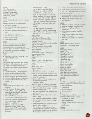 Viybe.
-16,t dSntthink s6.
rrrr a a
-vneresnallwe meel(
LEts me'etat the thEatre.
? - , ,, . -
Whet time shallwe me?tl
rr a a i ra r
-lDout seven o clocK_
ceoncr What shall we do tomorrow evening,
Jessica?
JEsstcAWhy don't we go to the cinema?
c No, I don't think so.
I OK. Let'sgo to that Indian restaurantin
Old Street.
c Yes,that'sa good idea.Where shall we
meet?
J Let'smeet at the restaurant.
c OK. What time shall we meet?
J About quarterto eight.
c Great! Seeyou there!
a) three hundred and sixty-five b) nine
hundred and ninety-nine c) seventeen
thousand d) sixty-two thousand,four
hundred e) two hundred and fifty thousand
f) one million, two hundred thousand
g) eighteenmillion
a) 30,000 b) 125,000c) 150,000 d) I,500
e) 177,500f) 70,000,000
risit, visited I watch,watchedi play,playedi
hate,hated I walk, walked I work, worked i
live, lived ; want, wanted i love,loved I
talk, talked I start, started i finish, finished
t I liked your photos. I like your photos.
z We live in Spain.We lived in Spain.
3 They arrived at ten. They arrive at ten.
+ We talk every day.We talked every day.
s I want to go home. I wanted to go home.
6 They played football a lot. They play
football a lot.
CARoLTNEHEllo,Jimes. Did you hive a go'od
week8nd?
trvrs Hi, Ciroline. y€s,t did, thinks.
t didnt 96 o'ut, I stiyed ar h6me all
*eekEndand wltched TV. whit abour
1'o'u?Whlt did yo'u d6?
c Pa'uland I w€nt to Liverpool.
,. .
'
i
J Un, greau ulo you nave a good trme(
c €s, we aia. ttt u uEry interesti"s .iry
with somebeiutiful brr'ildingr.
-
I Whit did you dB there?
c w€li, um, on Siturday we wilked
. r ! ! ,.'
aro-undthe city and I to'oka l6t o[
ph6tos.And in the €veningwe w8nt
o'ut [o, dinner at u uSty niie Chinese
rEstaurant.
1 Did you stiy in a hotEl?
c N6, we didnt. palult sister lives in
Liverpool, so we stayedwith hEr.
1 And whit did you dB on Sfinday?
c w8ll, er, in the m6rning we visited the
Be'atlesmus€um.ThEn in the afterno'on
we w8nt to the Civern Clirb,whErethe
Be?tles{irst pliyed. Thit was amizing!
I WBw! Did you gB to Liverpool by train?
c Y€s.we aia. ttt 6nlv thre'eho'ursfrom
L6ndon.
1 Re'ally?
c Y€s,wh! d6n't you gB s8metime?
I Y€s,mlybe. it's, um,
-y
*if.r birthday
n€xt weekEndand we d6n'thive anvplins.
c H€y,lo'okat the time! We'relite for w6rkl
'T a a r? r
Twd retrirnsto Liverpool, ple'ase.
WhEn do you w?nt to cSmebick?
Tomdrrow €veninq.
oft. rtritt ,,i.r"-ty-1hre'"po'undsf6rty, ple'ase.
H€rearevour ti;kets.
Thinks. Wtrit ti*et the n€xt tra'in?
There's6ne at nine serrente?n.
Which olitform?
^r..
_
?
rlatlorm srx.
Whit time doesit arrive in Liverpool?
At twElvetw8nty-nine.
-r
a r ra
r nanKsa lot. bye.
ANSWERSZThats 3your 4next 5at
oWhich zdoes eAt salot
weslevHeilo, Liam.
luav Hi, Wesley.
w Busy day?
t- Yes,Mondays are always busy.You?
w Yes,we had a lot of new customerstoday.
And it's going to be difficult without Darla.
t- What do you mean?
w Don't you know? Darla'sgoing to move
to Australia next month.
t- Australia?!Really?
onnLrYes,this is my last week at the bank.
t- Wow! I didn't know that. Why Australia?
o My husband,Justin, is going to work for
a travelcompanythere.
L OK. And what about you? What areyou
going to do?
o I don't know I'm going to look for a job
when I arrive.
w Are you going to sell your flat in London?
o No, we'renot. My two sistersaregoing
to live there.
t- That'sa good idea.Are you going to have
a party before you leave?
o No, butJustin and I aregoing to have
dinner with some friends in a restaurant
next SaturdayYou knoq to saygoodbye.
Er, would you like to come, Liam?
RecordingScripts
i Oh, yes,please.Um. th;rnksren ::-.1-:
D Great.Wesleysgoingto bethere.tri...:::.
L Oh ... er... ma1'beI'm busr-trn!;r::i:'.
w Ha ha, very funn1.!
t- Anyway, I'm going to go to the cinem-:
this evening.Do you want to crrmel
w Maybe.What areyou going to seei
L Well, it's called ...
r Whit areyou g8ing to d6 n€rt s'eeklnC'
z what areyou g8ing to d6 ifter cllssl
g WhEn are you g6ing to dB your
hSmework?
- ,.,r. ? o.
4 What time areyou g6ingto g€trip
tom6rrow?
s Wh€re areyou g8ing to hive dinner
tom6rrow Svening?
- ,.,r a a. a ! ar. !
6 wnere areyou golng [o go on nolloa'
aaa
next yeari
ANswERszholiday ltwo 4cburse
sSeptemberojob zexam Bday
-.i.dls;$t
I *...orq:
rro a rrar.r ,
nave a goocl no[oay!
'Tr a r ra
rnanKs a lot.
.,4 a ! a
Havea gooctJourney!
Hive a go'oddly!
rro a r r a r,
nave a gooo weeKeno!
rr. - o ,, ? , ,
Have a gooo Drrtnoay!
rra - o r ?
nave a gooclume!
Se'eyou in SeptEmber.
Ies,seeyou.
-
a a ar
)ee you rn two weeKs.
-a
o a
)ee you next montn.
Se'eyou on M6nday.
Go'odltrck with your exim.
-ra
r a a r
rnanKsvery mucn.
-
t r ra | | a .ar
uooo lucKwltn your newJoD.
Go'odlfick with your Engfsh tEst.
Go'odlick with your nEw scho'ol.
,i:YfffI -',
{5dggi;&&{
A
ALANWhat areyou going to do after work?
rennyI'm going to havedinner with friends.
A Have a good timel
r Thanks a lot.
A Seeyou tomorrow.
K Yes,seeyou. Byel
B
stD I'm going to go on holiday next rveek.
4tt Really?Where areyou going?
s To Bodrum, in Turkey.
J Have a good holiday!
s Thanks. Oh, and good luck n'ith vour
newjob.
1 Thanks a lot.
.-"{Fry4&
. rl Ei&
ListeningTest(seeTeachersBook)
 