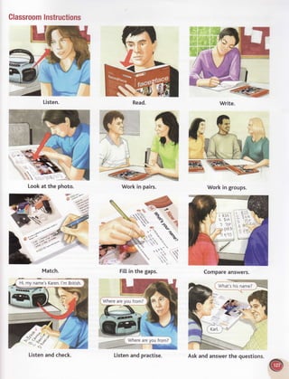 ClassroomInstructions
Match. Fillin the gaps. Compareanswers.
Workin groups.
'aa*'9;
g '/-'
Listen. Read.
Lookat the photo. Workin pairs.
What'shisname?
k:,:*t
Ft
o'1o
C@IWhereareyoufrom?)
Listenand check. Askandanswerthe questions.
 
