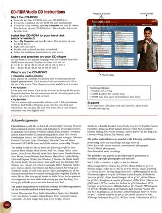 CD-R0M/AudioGDInstructions
Start the CD-ROM
o Insert thet'ace2faceCD-ROM into your CD-ROM drive.
o If Autorun is enabled,the CD-ROM will start automatically.
o If Autorun is not enabled,open My Computer and then D: (where
D is the letter of your CD-ROM drive). Then double-click on the
Jace2Jaceicon.
Installthe CD-ROM to your hard disk
(recommended)
r Go to My Computer and then D: (where D is the letter of your
CD-ROMdrive).
o Right-click onExplore.
r Double-click on InstallJace2faceto harddish.
o Followthe installation instructions on your screen.
Listen and practise on your CD player
You canlisten to and practiselanguagefrom the Student'sBook ReaI
World lessonson your CD player at home or in the car:
R1.19R1.22R2.I2 R2.14R3.10R3.13R3.16R+.I4
R5.II R6.I0 R7.11R8.tI R8.14R9.13R10.9
What's on the CD-ROM?
o Interactive practice activities
Exfta practiceof Grammar,VocabularyRealWorld situationsand
English pronunciation. Click on one of the unit numbers (l-10) at
the top of the screen.Then choosean activity and click on it to start.
o MyActivities
Createyour own lesson.Click on My Activitiesat the top of the screen.
Drag activities from the unit menus into the My Activitiespanel on the
right of the screen.Then click on Start.
o My Portfotio
This is a unique and customisablereferencetool. Click on Gramma6
WordList, RealWorldor Phonemesat any time for extra help and
information. You canalsoadd your own notes,checkyour progress
and createyour own English tess!
Practiceactivities MyActivities
Systernspecification
. Windows XP or Vista
. 256MBMM for XB fcB for Vista
. 500MBhard disk space(ifinstalling to hard disk)
Support
If you experiencedifficulties with this CD-ROM,pleaseemail:
cdrom@cambridge.org
Acknowledgements
Chris Redston would like to thank all at Cambridge University Pressfor
their continuing support, energyand dedication rc theJace2faceproject,
in particular: SueUllstein (Freelanceeditor), Ruth Atkinson (Freelance
editor), Karen Momber (Commissioning Editor), Dilys Silva (Senior
DevelopmentEditor), Ian Collier (ElectronicProjectManager),Nikolaos
Kovaios (Electronic Project Developer), Nicholas Tims and Alison
Greenwood(CD-ROM team)and all the teamat pentacorbig(Desrgn).
The author would also like to thank the following people for their
support: Mark Skipper,Heidi Sowter,Will Ord, Margie Fisher, l-aura
Jansen,Dylan Evans,Mat and SarahHunt, Braw Innes, NatashaMufloz,
SteveMoore, EmmaMurphy,JeanBarmer,Mary Breen,Anitha Modig,
Chris and Dagmar Pickles,JossWhedon,lJ Abrams, the Hilder family,
the Ghosh family, his dear sisters,Anne and Carol, and his father, Bill
Redston(see,I do getout ofbed occasionallyDad!). Particularthanks
go to his two editors, SueUllstein and Ruth Atkinson, for being such
wonderful people to work with, and to Gillie Cunningham, for all her
help and support sincewe started writing face2facetogether. Finally, he
would like to offer very special thanks to Adela Pickles for her patience,
encouragementand love while book-writirg guy doeshis thing. Fun-
loving guy will take you to seesomelemurs now. You!
The author and publishers would like to thank the following teachers
for the invaluable feedback which they provided:
Norma Alburquerque, Peru; Isidro Almendrirez, Spain;SteveBanfield,
UAE; Tom Bolton, Ecuador;Liliana Burgos,Peru;ConsueloCedano,
Colombia/ UK; Lois Clegg,Italy; KateCory-Wright,Mexico;
Amalia de la Bastida,Ecuador; Lucie Fischerovl, CzechRepublic; Sausen
Hassanbek,Libya;Jan PeterIsaksen,Mexico; Helen Paul,Germany;
Johanna Stirling, UK; Wayne Tiotman, Turkey; Dawn Van den Berg,UK;
l-awrenceWang, Taiwan; SueWason, Libya
The author and publishers are grateful to the following contributors:
pentacorbig: cover and text design and pagemake-up
Hilary Luckcock: picture research,commissioned photography
Tievor Clifford: photography
Anne Rosenfeld:audio recordings
The publishers are grateful to the following for permission to
reproduce copyright photographs and material:
Key:I = left, c = centre,r = right, t = top, b = bottom
Alamy ImageV@PeterTieanorfor p14(D), /@KenWalsh for pl5(f),
/@varioimagesGmbH & Co. KG for p15(4), /@varioimagesGmbH &
Co. KG for pf 5(9), /@TetraImagesfor p17(1), /@Photogenixfor p23(l),
@Melvyn Longhurst for p30, /@William Caram for p31, /@BlueMoon
Stockfor p63(bl), /@JonArnold ImagesLtd for p73(t), /@lan Pilbeam
for p7,1(bl),/@naglestock.comfor p76(moon), /@ThePrint Collectorfor
p76(Titanic),/@TheLondon Art Archive for p76(Columbus),/@TS
Corriganfor p76(Everest),/@Rubberballfor p9l(Daniel), /@Photogenix
for p94(tl), /@Rubberballfor p97(Daniel);BathTourismPlusfor p46
and47; Cheapflights.co.ukfor p60; CorbiV@StephaneReix/ForPicture
for p9(1), /@PeterAndrewsfor p9(2), /@CamillaMorandi for 9(4),
/@GeorgeTiedemannfor p15(2), /@ClaroCorteslV/Reutersfor p15(3),
 