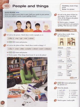 1D People and things
QUI(REVIEW oor
WritefourEngtishwords.Workin pairs.Spellyourwordsto yourpartner.
Wtiteyourpartner'swords.lsyourspettingcorrect?
Vocabularypeople;things;
plurals
Reviewthealphabet
O ^l
Look at thephoto of Kate for
one minute. Closeyour book.
Write all the things in the photo
you can remember.
b) Work in pairs. Compare
answersand check your partner's
spelling. Who has more words?
Look at thesewords. Write
the missing letters.
SINGULAR
{
I
f
fiftff
a chair
a table
a thing
a Doy
a watch
a sandwich
+-s
chairs
tables
thing_
boy-
+ -es
watches
sandwich
y ) -ies
diaries
bab
irregular
men
I women
I people
ffiffi proo
{-j'ffi $"$Listenandpractise
thepluralsin 4.
@ wir" theplurals.
t a girl girls
2 a camera
3 a country
4 a watch
5 aman
6 a computer
7 a woman
a an apple
s a dictionary
10 a person
O ^l
Look at the picture. Match thesewords to peoplea)-e).
a biby a) a boy agirl a man aw6man
b) .'l... - ' Listen and practise.
0
tl Look at the photo of Kate.Match thesewords to things I-7.
.rl..,yitrl t)
ry
a diary4 achairtatiblei' a compiter:,a cimerat awatcht a sinUwich-:
b) , ' -' ', 'r.;i Listen and practise
c)Workinpairs.WhatthingsfromlessonlCareinthephoto?
@ Wortoin pairs.Lookat p98.
 