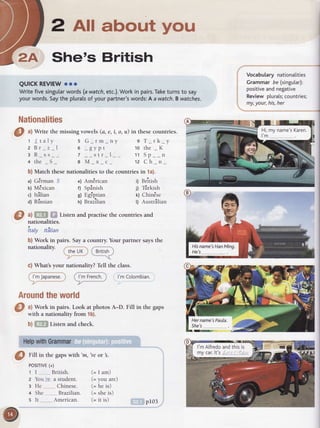 2 AII about you
She's British
QUICKREVIEWooo
Writefivesingularwords(awatch,etc.).Workin pairs.Taketurnsto say
yourwords.Saythe pluralsof yourpartner'swords:A awatch.B watches.
Nationalities
O ^l
Write the missing vowels (a, e, i, o, u) in thesecountries.
t / talv
zBr_ z_1
3 R_ss__
+ the _S_
a) #,HS o;, Listen and practise the countries and
nationalities.
itaty ttiltian
b) Work in pairs. Saya country. Your partner saysthe
nationalitv.
' itheuK i
-zr*---""'
c) What's your nationality? TelI the class.
' . * /.:--:-
i l'mJapanese.i ( l'mFrench.) l'mColombian
Aroundtheworld
Vocabularynationalities
Grammarbe (singutar):
positiveandnegative
Reviewplurals;countries;
my,your,his,her
s G rm nv
6 pvDt
7 __str_l__
SMxc
9 T rk y
to the _K
11 Sn n
12 Ch n
b) Match thesenationalitiesto the countriesin 1a).
' ^aa) berman )
b) M€xican
c) Itilian
d) Rfissian
Am€rican
Spinish
L.gl'ptran
eizitir"
British
lirkish
Lnrnese
AustrAlian
t)
t)
k)
r)
e)
f)
e)
h)
a) Work in pairs. Look at photos A-D. Fill in the gaps
with a nationality from 1b).
b) ,:',ffi Listen and check.
HelpwithGrammar
@
Eittin rhegapswith 'm,'reor .
POSITIVE(+)
1 I British.
z You lre a student.
: He.._._.._._.Chinese.
+ She,,.,.,.,_,,Brazilian.
s It American.
(= I am)
(= you are)
(= he is)
(= sheis)
(= it is) pr03
 