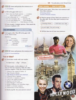 [-o
O
,, Fill in the gapswith'm or 3.
Listen and practise the sentences in 4.
n ) l'm British.
' Shels-from Sio Paulo and she ..--,-.,,,,a student.
z I from London and I ...........a teacher.
3 It isn't a Mercedes.It..--..-....a Chrysler.
: Sheisn't Australian.She. from the UK.
! He isn't from Beijing. He from Shanghai.
a I'm not American. I from Havana, in Cuba.
i. OlWork in pairs. Compareanswers.Then match the
| 'cntences
to photos A-D.
I nn withGrammar
I O
Look again at 6a).Then fill in the gapswith
I nrt:o|.aren'tor isnt.
|
*:cArvE (-)
I I ,. American. (= am not)
| , r"t ,rer:f a teacher. (= arenot.)
I t H. .-.fromBerjing. (= is not)
I . >he Australian.
I t lt aMercedes.
I pr03 .a
l,l
r- i
I
g . Listen and practisethe sentencesin 7.
;
| -nor)imnorAmerican. I
| -.,, orfatse? il
I
I
g 3)Checkthesewordswith yourteacher.
I
I ,t,ecipitat(city) asingerac6mpany
I
I t' brk in pairs. Look at photos I-10.
J Trck(/) the true sentences.Make the other
I -"tences
negative.Write the correctsentences.
I
' -{nkarais the capitalof Turkey./
I z TigerWoodsis British.
-I riierWoods isn'tBritish.He'sAmerican. d
I t ClmeronDiazis Spanish. I
I
. intendo is aJapanesecompany. -
| ; Cairois thecapitalof Egypt.
|
: BigBenis in NewYork.
|
- KylieMinogueis American.
I
s RobbieWilliamsis an Australiansinger.
I
I BMW is a Germancompanv.
I -: Hollwvoodis in SanFrancisco.
T
|
,, Checkon p126. Are your answerscorrect?
2A Vocabularyand Grammar
Work in new pairs. Write three true sentencesand
three false sentences.
JKRowlingisBritish.
Lacosteisa Russiancompany.
a) Work in groups of four. Readyour sentencesto
the other pair. Are the other pair's sentencestrue
or false?
I JKRowtingis British.l
--7
'*""-
-- '-
I thinkthat'strue/ fa[se.
q.Yes,you'reright./ No,you'rewrong.I
b) Tell the classtwo of your true sentences.
 