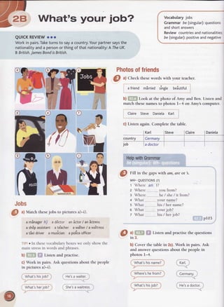 Vocabularyjobs
Grammarbe (singutar):questions
andshortanswers
Reviewcountriesandnationalitie
be (singutar):positiveandnegativeQUICKREVIEWooo
Workin pairs.Taketurnsto saya country.Yourpartnersaysthe
nationalityanda personorthingof thatnationality:ATheUK.
BBritish.JamesBondisBritish.
Photosoffriends
country
job
Jobs
.you from?
. he/ she/ it from?
your name?
his/ hername?
yourjob?
his/ herjob?
p103
uEil iloily.
He'sa doctor.
Wh91e'shefrom?
wfrai;snii.yoUz,
What's your iob."
@ ^l
Checkthesewords with your teacher.
a friend mirried singte beiutifut
b) Look at the photo of Amy and Ben. Listen and
match these names to photos l-4 on Amys computer.
Claire Steve Daniela Karl
c) Listen again. Complete the table.
Karl Steve Claire
Cermany
a doctor
HelpwithGrammar
@
rm in the gapswith am, are or .
wH-QUESTTONS(?)
1 Where am I2.
2 Where
3 Where
a What
s What
6 What
z What
Listen and practise the questions
b) Cover the tablein 2c).Work in pairs.Ask
and answer questions about the people in
photos 1-4.
what'strisnamei Kart.
Daniela
@
ul Match thesejobs to picturesa)-i).
a minager h) a ddctor anictor / anictress
a sh6passistant a te"acher a waiter/ a wajtress
a tixi driver a musician a policeofficer
oln thesevocabularyboxeswe only showthe
mainstressin wordsandphrases.
b) Listen and practise.
c) Work in pairs.Ask questionsabout the people
in picturesa)-i).
What'shisjob?
What'sherjob?
He'sa waiter.
She'sa waitress.
@3,
 