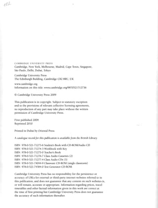 tti*-
CAMBRIDGE UNIVERSITY PRESS
Cambridge, New York, Melbourne, Madrid, CapeTown, Singapore,
SdoPaulo,Delhi, Dubai,Tokyo
Cambridge University Press
The Edinburgh Building, Cambridge CB2 8RU, UK
www.cambridge.org
lnformation on this title: www.cambridge.orgl9870521712736
O Cambridge University Press2009
This publication is in copyright. Subjectto statutory exception
and to the provisions of relevant collective licensing agreements,
no reproduction of any part may take place without the written
permission of Cambridge University Press.
First published 2009
Reprinted2010
Printed in Dubai by Oriental Press
A cataloguerecord,Jorthispublicationis availablefrom the BritishLibrary
ISBN 978-0-52L-7L273-6Studenr'sBook with CD-ROM/Audio CD
ISBN 978-0-521-71274-3Workbook with Key
ISBN 978-0-521-7IZ7 5-0 Teacher'sBook
ISBN 978-0-52I-71276-7ClassAudio Cassettes(2)
ISBN 978-0-52L-7I277-4ClassAudio CDs (3)
ISBN 978-0-521-74044-9ClasswareCD-ROM (singleclassroom)
ISBN 978-0-52I-74584-0 TestGeneratorCD-ROM
Cambridge University Presshas no responsibility for the persistenceor
accuracy of URts for external or third-party internet websitesreferred to in
this publication, and does not guaranteethat any content on such websitesis,
or will remain, accurate or appropriate. Information regarding prices, travel
timetables and other factual information given in this work are correct at
the time of first printing but Cambridge University Pressdoes not guarantee
the accuracy of such information thereafter.
 