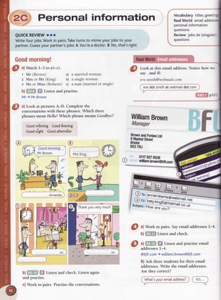,,-2c^Personal information Vocabularytitles;greeti
RealWorldemailad
personalinformation
questions
QUICKREVIEWrro
Writefourjobs.Workinpairs.Taketurnsto mimeyourjobstoyour
partner.Guessyourpartner'sjobs:A You'readoctor.BYes,that'sright.
Goodmorning!
Reviewjobs;be (singutar)
questions
I
*;l;
this emailaddress'Noticehow we
eve.smith@webmail.com
evedot smithat webmaiIdot com
ftl!}il pr03
WilliamBrown
Manager
i-ng
O
ul Match1-3 to a)-c).
t Mr (Brown) a) a married woman
2 Mrs or Ms (King) b) a single woman
s Ms or Miss (Roberts) c) a man (married or single)
b) m,ffi Listen and practise.
Mr ) Mr Brown
a) Look at pictures A-D. Complete the
conversationswith thesephrases.Which three
phrases meanHello? Which phrase meansGoodbye?
Coodm8rning GoodEvening
coodnlght Goodafterno'on
MrsKing.
.)
b)ilffitr fi$ Listenhndcheck.Listenagain
and practise.
c) Work in pairs. Practisethe conversations.
8frH#gfsr'*
BS37RJ
01179276538
william.brown@blt.mm
'^FE
X'-'.,"nffi
^g
.., k",yk,;;;;;.webmair.ner
sublect:H"; #;;t
totmail.co.uk
O ^l
Work in pairs.SayemailaddressesI-4.
b)ffi$ Listenandcheck.
a)ffi$ $l Listenandpractiseemail
addressesl-4.
@bfl.com ) wiIIiam.brown@bfl.com
b) Askthreestudentsfor their email
addresses.Write the emailaddresses.
Are they correct?'
@
 