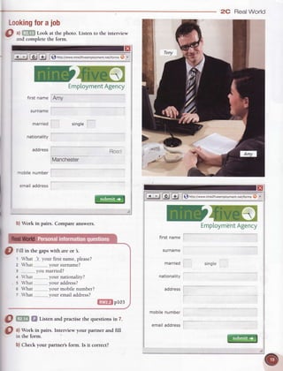 2C RealWorld
Lookingforajob
O ^l.
Lookatthephoro.
-
and complete the form.
Listen to the interview
: trBtE I$ nttp:TTwww.nine2fiveemployment.net/formsO o
-rc
EmploymentAgency
Amy
x
first name
surname
married
nationality
address
single
Manchester
rtobile number
emailaddress
b)Work in pairs. Compareanswers.
Roacl
filffil p1o3
@
frff in the gapswith are or .
What lf your first name,please?
What,,---.-..---...your surname?
you married?
'hat ..your nationality?
What ..............-your address?
What......._.._.___your mobilenumber?
What _._________.___your email address?
Q W Si Listenandpracri.sethequestionsin 7.
Q ^l Y.*
t" pairs. Interview your partner and fill
rn the lorm
b) Check your partner's form. Is it correct?
2
3
.5
5
single
g l!) | f) ntto;//ww*.nine2fiveemployment.net/formsO .
-rc
EmptoymentAgency
first name
surname
married
nationality
address
 