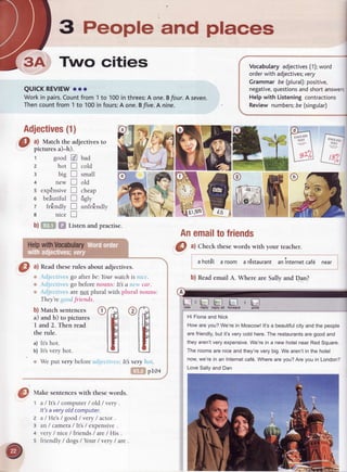 3 People and places
Two cities
QUICKREVIEWo.oo
Workin pairs.Countfrom 1to 100in threes:A one.Bfour.A seyen.
Thencountfrom1 to 100infours:A one.Bfive.A nine.
a) Match the adjectives to
pictures a)-h).
r good @
z hotl
3
4
s expEnsiveI
o beiutiful I
z fritndlv f]
e nice E
b)ffi ffi Listenandpractise.
Vocabularyadjectives(1);word
orderwith adjectives;very
Grammarbe (plural):positive,
negative,questionsandshortanswe6
Helpwith Listeningcontractions
Reviewnumbers;be (singutar)
Adjectives(1)
big I
tte* I
bad
cold
small
old
cheap
figlv
unfribndly
[3,f] O fl 'new teply reply all tbrwlRl
"m"m
',' Weput verybeforeacl.icctivcs:ltbvery hot.
il,.I5ripro+
@
ftlut
"
sentenceswith thesewords.
z
3
4
5
a / Itls / computer / old / very .
It'sa very old computer.
a /He's / good/very /actor .
an / camera/ Its / expensive.
very / nice / friends / are/ Hrs .
friendly / dogs / Your / very / are
Anemailtofriends
O ^l
Check thesewords with your teacher.
a hot6t a room a rEstaurantaninternetcaf6 near
b) Reademail A. Where are Sally and Dan?
Hi Fionaand Nick
Howareyou?We'rein Moscow!lt'sa beautifulcityandthe people
arefriendly,butit'sverycoldhere.Therestaurantsaregoodand
theyaren'tveryexpensive.We'rein a newhotelnearRedSquare.
Theroomsareniceandthey'reverybig.We aren'tin the hotel
now,we'rein an Internetcaf6.Wherearevou?Arevouin London?
LoveSallyandDan
O ^l
Readtheserules about adjectives.
',, ,clicctircs go after be:Yourwatch is nict.
t ,cl.jcctircs go beforenouns: It a utv car.
* ,cl.jcctircsare not plural with plural nouns:
They'renod friends.
b) Match sentences
a) and b) to pictures
I and 2. Then read
the rule.
a) It'shot.
b) lt'svery hot.
 