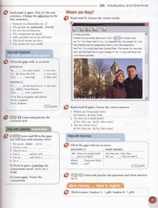 3A Vocabularyand Grammar
@
nead emailA again.Tick (/) the true
sentences.Changethe adjectivesin the
Wherearethey?
false sentences.
'I Moscow is a beautiiul city. /
z The people are unf+iendly. friendly
r lt's very hot in Moscow.
+ The restaurantsare good.
s Sally and Dan are in an old hotel.
6 The hotel rooms are nice.
z The rooms are very small.
illforward
Sr
l_POSITIVE(+)
'e.-.-.-....-.-.-in a new hotel.
bu ?e from the UK.
Thev verv bis.
(= we are)
(= you are)
(= theyare)
0 W Sf tisten andpractisethe
sentencesin 6.
t We aren't !"ta.lian"..,we're
2 bu're a verv
3 Thev're in a
+ He'sa ...............and he isn't ___,___,_____,_
b) Work in pairs. Underline the
contractions (aren't, we're, etc.)
in 8a).
C) Listen again. Notice the
contractions.
NEGATTVE(-)
 e -..-.in the hotel now. (= are not)
bu a-rerlt from Russia.
Thev verv exnensive.
- iD. Yoltis singular and plural:
ou're a student.
ou'restudents.
pr05
@
nead email B again. Choosethe correct answers.
Where are Fiona and Nick?
a) London. b) New York.
Are they in a small hotel?
a)Yes,they are. b) No, they aren't.
Are the rooms nice?
a) Yes,they are. b) No, they aren't.
@ niff in the gapswith (ue oraren't.
QUESTTONS(?
a)ffi# Lisrenandfill in thegaps. ' Helpwith Grammar
bu will hear each sentence twice.
s I'm an and she'sa...-.-........- ---------'youin London?
6 lr'sa Where_______.-.FionaandNick?
Where
SHORTANSWERS
Yes,theyare./ No,they
Yes,we- ./ ruo,weaient.
pr05
practisethe questionsandshortanswers
)uEsTroNs(?)
Are thev in iin a smallhote[?
@ *..
IN
vou?
t* Listen and
11.
Utsr€ply reply all
@
nead email B. Choosethe correct words.
HiSallyandDan
Thanksforyouremail.Nickand| ,isn'r/ (arrc?)inLondonnow,
we 2's/ 7ein NewYork!lt 3?e/ 'sa beautifulcity.Thepeopleais/ are
veryfriendlyandtherestaurantssaren't/ isn'tveryexpensive.
We6're/ 'sin a bighotelnearCentralPark.Therooms7rs/ arevery
nice,butthehotelsisn't/ aren'tcheap.lt s're/ 'sverycoldheretoo!
LoveFionaandNick
@
Work in pairs. StudentA p88. StudentB pg4.
 