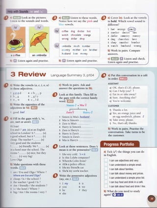 o.
Ib withSounds
Look at the pictures.
stento the soundsand words.
a coffee
: Listen again and practise.
Listen to these words
Notice how we say the pinli and
vowels.
coffee dog doctor hot
watch chocolate orange
wrong do[[ar shop
mbrella mch nmber
c ntry m ther s n br ther
h sband I ve m ney
b) Listen again and practise.
Itl
,<,77
/#r
B.q
!
an mbrella
lol
lol
Itl
I ^,
Fill in thegapswith 3,'re,
-irc. isn't or aren't.
.--:Ivan!
='..aand I '..ar-e-.(+)at an English
.:hool in Londonl It'z (+)
, tood school,but it 3 (-)
-::eap.The teachero (+)
.:n- good and the students
(+) friendly We 5
.:: a hotel near the school.The
:roms 7-----......(+)nice,but they
(-) very bigl
-..i-eOlga
b) Make questionswith these
n'ords.
' are/ Evaand Olga/Where ?
WhereareEvaandOIga?
z cheap/ Is/ theschool?
3 the teacher/ good/ ls ?
e -{re/ friendly/ the students?
; s/ the hotel/ Where?
e big / Are / the rooms/ very ?
5
6
7
3 ReVigW Lansuasesummary3,plo4
O zr rite the vowels (a, e, i, o, u)
- _:'ltheseadJectrves.
'Sssd + ch--P
: D_g s _gly
: n_w O c_ld
I l Tite the opposites of the
idjectivesin 1a)
' goodbad
@
H;::,tl;.no"""ive
adjectives
tlmy
2 you
ahe
+ she
c) Work in pairs. Ask and
answerthe questionsin 2b).
Look at this family. Then fill in
the gapswith the correct family
word.
t Simon is Mia's huSban_d_.
2 Mia is Simons
3 Zara is Mias
+ Harry is Simons
5 Zara is Harrys
6 Harry is Zara's
z Simon is Zara's........
s Mia is Harrys
Look at these sentences. Does 3
mean is or the possessive?
t lt's verycold. 's= is
z Is this Lola'scomputer?
E Where'sColin from?
4 Ali'sa policeofficer.
s lt's my friend's car.
e She'smy son'steacher.
rt
we
they
?) Cover2a).Look at the vowels
in bold. Which vowel sound is
different?
t hot oranse ffih"'""":- :--z
2 rnother doctor son
s dollar country money
a dog chocolate love
s shop number brother
6 watch husband wrong
b) Work in pairs. Compare
answers.
c) Listen and check.
Listen again and practise.
a) Put this conversationin a caf€
in order.
ASSISTANT
a) OK, thats f,3.20,please.
b) Can I help you? 7
c) Eat in or take away?
d) Sure.Anything else?
e) You'rewelcome.
CUSTOMER
f) Thanks a lot.
g) Yes,an orangejuice and
an eggsandwich,please.2
h) Take away,please.
i) No, thats all, thanks.
b) Work in pairs. Practise the
conversation. Take turns to be
the customer.
a) Tick (/) the things you can do
in English.
I canuseadjectivesandvery.
I canunderstandasimpleemail.
I cantalkaboutfamilies.
I cantalkaboutmoneyandprices.
I canunderstandasimplepricelist.
I canbuyfoodanddrinkina caf6.
I cantalkaboutfoodanddrinkI like.
b) What do you need to study
again? liltlEil
+Mia?
(+)o
 