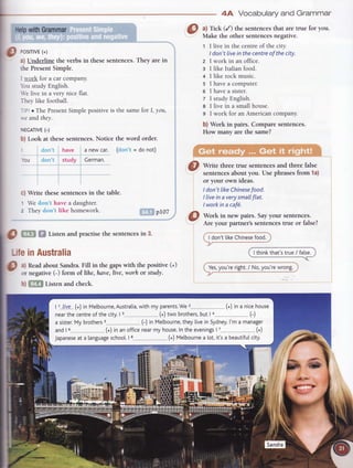 4A Vocabularyand Grammar
lhlp withGrammar a) Tick (/) the sentences that are true for you.
Make the other sentences negative.
t I live in the centre of the city.
I don't live in the centre of the city.
z I work in an office.
s I like Italian food.
a I like rock music.
s lhaveacomputer.
6 lhaveasister.
7 I study English.
8 I live in a small house.
9 I work for an American company.
b) Work in pairs. Compare sentences.
How many are the same?
Write three true sentencesand three false
sentencesabout you. Use phrasesfrom la)
or your own ideas.
I don't likeChinesefood.
I livein a verysmallflat.
I workin a caf6.
Work in new pairs. Sayyour sentences.
Are your partner's sentencestrue or false?
I don'tlikeChinesefood.
I thinkthat'strue/ fa[se.
Yes,you'reright./ No,you'rewrong.
c)
1
2
O trS fif Listenandpractisethesentencesin 3.
LifeinAustralia
O
"l
Readabout Sandra.Fill in the gapswith the positive (+)
- or negative(-) form of lihe,hate,live, worh or study.
b) [?ln Listen and check.
p rosrrrvr{*)
a) Underline the verbs in thesesentences.They are in
the PresentSimple.
I rvorkfor a carcompany.
bu studyEnglish.
-e live in a very nice flat.
Theylike football.
; oThe PresentSimplepositiveis the samef.orI, you,
*'e andthey.
NEGATTVE(-)
b) Look at these sentences. Notice the word order.
(don't= donot)don't have a newcar.
don't study Cerman.
Write these sentences in the table.
We clon't have a daughter.
They don't like homework. pI07
 