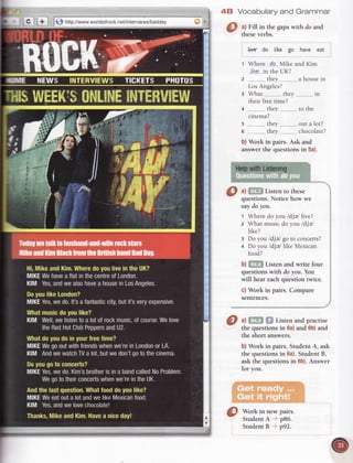 [+ ] http://www.worldofrock.net/interviews/badday
48 Vocabulary and Grammar
a) Fill in the gaps with do and
these verbs.
liYE do tike go have eat
t Where dq Vike and Kim
Uve in the UK?
z thev a house in
Los Angeles?
r What thev in
their free time?
4 thev to the
cinema?
s thev out a lot?
o thev chocolate?
b) Work in pairs. Ask and
answer the questions in 5a).
HelpwithListening
Q ul Lllen rorhese
questions.Noticehow we
saydoyou.
t Wheredo you /dia/ live?
z What musicdo you /dja/
like?
3 Doyou/dje/ goto concerts?
4 Do you /dja/ like Mexican
food?
b) Listen and write four
questionswith doyou. You
will heareachquestiontwice.
c) Work in pairs. Compare
sentences.
a) Listen and practise
the questionsin 6a)and 6b)and
the short answers.
b) Work in pairs. StudentA, ask
the questionsin 6a).StudentB,
ask the questionsin 6b).Answer
for you.
Work in new pairs.
StudentA pB6.
StudentB p92.
 