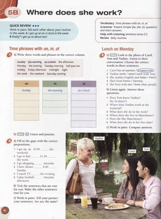 frlry-- rrrr
a5"
Where does she work?
Timephraseswithon,in,at
O ^l
Write thesewords and phrasesin the correct column.
slnd€'r lbetrFnifig six-okld( the afternoon
Monday theeveningTuesdaymorning halfpastten
midday Fridayafternoon midnight night
theweek theweekend Saturdayevening
Sunday
QUICKREVIEWooo
Workin pairs.Te[[eachotheraboutyourroutine
in theweekA Igetupat sixo'clockintheweek.
BReally?Igetupataboutten!
Vocabularytime phraseswith on,in,at
Grammar PresentSimple(he,she,if):questions
andshortanswers
Helpwith Listeningsentencestress(1)
Reviewdailyroutines
b) . ,,.,.Listen and practise.
@
,l Fill in the gapswith the correct
preposrtrons.
1 I getup ?f 10.00 the
weekend.
2 lgo tobed 11.30
theweek.
3 I go shopping Saturday.
4 I havedinner 8.00 .. .
Sunday.
5 I watchTV , the evening.
6 I playfootball Saturday
afternoon.
b) Tick the sentencesthat are true
for you. Make the other sentences
true for you.
c) Work in pairs. Tell your partner
your sentences.Are any the same?
LunchonMonday
a) Look at the photo of Carol,
Tom and Nadine. Listen to their
conversation. Choose the correct
words in these sentences.
t Carol has anespressot@
z Nadine works/ doesn'twork with Tom.
E She studies English and ltalian/ French
+ She'sfrom France/ Cermany.
s She lives with two / threeother people
b) Listen again. Answer these
questions.
1 Does Tom know Nadine?
No.he doesn't.
2 Where does Nadine work at the
weekend?
3 What does she do in the week?
a Where does she live in Manchester?
5 Does she like Manchester?
e What does she do in her free time?
c) Work in pairs. Compare answers.
 