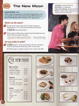 i5c The New Moon
QUICKREVIEWooo
Workin pairs.Askquestionsto findthreethingsthatyouand
yourpartnerdoat thesametimeof day:A Whattimedoyou
getup?BAthalf pastseven.AMetoo./ Oh,Igetupat six.
What'sonthemenu?
a) Look at the menu from the New Moon restaurant.
Match photos l-I0 to the food and drink on the menu.
b) M fif Listen and practise.
v
a-'lF
-
@
Work in pairs. Take turns to choosefood and drink from the
menu. Ask your partner the price.
How muchisa chickensatadanda Coke?
Areyoureadytoorder?
C) ^l
ffim Listen to Tom'sconversationwith two customers.
Tick (/) the food and drink they order on the menu.
b) Work in pairs. Compare answers.How much is the bill?
@nfr,vrroon
Main courses
chickensalad
vegetablelasagne
burgerandchips
mushroompizza
Desserts
applepieandcream
frurtsalad
chocolate,strawberry
orvanillaicecream
Drinks
bottleof mineralwater
(stillorsparkling) L210
Coke L1.40
orangejuice L2.00
coffee 0'1,95
tea L1.60
06.50
L6.25
05.95
L6.75
L3.25
02.80
L2.95
( Sevenpoundsninetv.
----r
Vocabularyfoodanddrink(3)
RealWorldin a restaurant
Hetpwith Listeningsentencestress2
ReviewPresentSimpte;tellingthetirr
moneyandprices;Howmuch...?
zJ
twv
!)
 