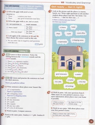 68 Vocabularyand Grammar
Look at the picture and the places(a cinema,
hotels,etc.)Write eight queitions to ask anorher
student about placesnear his / her home. Use
ls therea ... ? andAre thereany ... ?.
lstherea cinemanearyourhome?
Arethereanyhotels?
a cinema hotets
shoPs a park a Postoffice
a snopptngcentre
asupermarket
1 t_1
L
II
I HelpwithGrammar
II
I O
a)Fill in thegapswith arentor isnt.
I
IEGAIVE(_)
I
' There... a stationnear here.
I
, There. ,.any good restaurantsnear here.
I ntFill in thegapswirh is,are,isntor arent.
I
|
lES/ NO QUESTTONS(?) sHoRTANSWERS
I
I i therea bank?
yes,there....
I
to, there...
I thereanvshoos? Yes'thereare'
|
' No,there..
|
,t Look againat rhe sentencesin 3a)and 3b).
I
Thenchoosethe correctword in this rule.
I
;
We use some/ any in negativesand questions
I "
ith therearc.
I plll
I lhlpwithListening
I O , ,
Listen to thesesentences.Notice the
I linking betweenthe soundsand the
I rosel sounds.I
|
, There'_a _cxpensivemarket.
|
2 The e rrreso e old buildings.
I I TheIisn'_,, _iirporr.
I
a Thee :rren'_irnymuseums.
| ; ls the e:r pos ()[[ice?
|
6 Are thie anyii e old cafes?
I
lO
Listenandpracriserhesentencesin 4 and
I theshorl answers.
y There't-an-exp|nsivemirket.
I
|@
tl Write sentencesabout placesnear Susan,sflat.
I r (/)asupermarket
There'sasupermarket.
z (X) a shoppingcentre
Thereisn'tashoppingcentre.
3 (/) a marker
c (n anymuseums
s (/) a park
6 (X) a square
t (X) anynice caf€s
I (/) a lor of old houses
b) Work in pairs. Compareanswers.
.l.^*I
IT-I
goodrestaurants a station
nicecaf6s
lstherea cinema
nearyourhome?
a market
otdbuitdings
a busstop
@ "l
Work in pairs.Ask your quesrionsfrom g.
Make noteson your partner'sanswers.Give
more information about placesnearyour home
if possible.
Yes,thereis.lt'sfive
minutesaway.
p rvort in thesamepairs.StudentA
p92.
b) Work in new pairs. Talk about placesnear
your first partner'shome.
There'sa cinemanearCabi'shome.
buttherearen'tanvhotels.pB6.StudentB
 