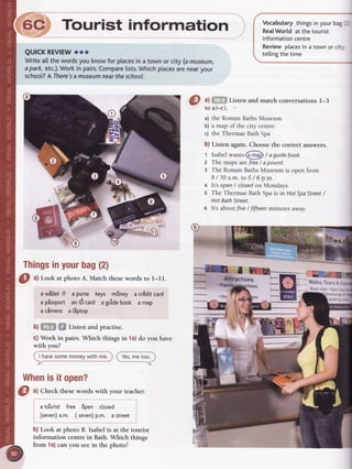 F_#Tourist information
QUICKREVIEWooo
Writeatlthewordsyou knowfor placesin a townor city (amuseum,
apark,etc.).Workin pairs.Comparelists.Whichplacesarenearyour
schoot?AThere'samuseumneartheschool.
Thingsinyourbag(2)
O "l
LookatphotoA. Matchthesewordsto l-11.
aw![[et 8 a purse keys m6ney a crEditcard
a pissport an16card agdidebook a map
acimera a tiptop
b) sff,| Sl Listen and practise.
c) Work in pairs. Which things in la) do you have
with you?
I havesomemoneywithme.
Whenisit open?
I
3 ffi
tT"" andmatchconversationsl-3
a) the Roman Baths Museum
b) a map of the city centre
c) the Thermae Bath Spa
b) Listen again. Choose the correct answers.
1 Isabel *unts (iilD / a guide book.
z The maps arefree/ apound.
a The Roman Baths Museum is open from
9/10a.m.to5l6p.m.
t It's open / closedon Mondays.
5 The Thermae Bath Spa is in Hof SpaStreet/
Hot BathStreet.
6 lt's about five / fifteen minutes away.
!l w.ulrouoa
Vocabularythingsinyourbag(2J
Rea[World at the tourist
informationcentre
Reviewplacesin a town or city;
te[[ingthetime
r Hol
Boattrips Open
watking
O ^l
Checkthesewordswith your teacher.
ato'urist free 6pen closed
(seven)a.m. ( seven)p.m. astreet
b) Look at photo B. Isabel is at the tourisr
information centre in Bath. Which things
from la) canyou seein the photo?
 