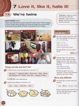 7 Love it, like it, hate it!
We're twins
QUICKREVIEWooo
What'syourfavourite:city,sport,shop,film,book,colour?Workin groups
of three.Tettthe otherstudentsyourfavouritethings.Areanythesame?
A MyfavouritecityisBerlin.BMetoo.CMyfavouritecityisPrague.
Thingsyoulikeanddon'tlike
a) Look at these sentences. After
love.lihe andhate we can use a
noun or verb+ing.
I love aninrals.
I like soztpollcrirs.
I don't like dancing.
I hate shopping for clothes.
b) Find all the verb+ing words
in 1a).
ffitF$pI12
Vocabularythingsyoulikeand
don't[ike;love,like,hate
Grammarobjectpronouns
ReviewfavouriteiPresentSimpte
freetimeactivities
a) Write three true sentences
and three falsesentencesabout
things you love, like, don't like
and hate. Use words and phrases
from 1a).
I don't likehorrorfilms.
I lovevisitingnewplaces.
b) Work in pairs. Sayyour
sentences.Guessifyour partners
sentencesare true or false.
We'reveryditferent
O
ul Match thesewords and phrasesto pictures l-9.
so'apoperasZ visitingnewplices clissicalmusic f$ing dincing
watchingsportonTV Snimals hdrrorfilms shoppingforcl6thes
b) iTgB ffi Listen and practise.
Q
rlarchthese phrasesto pictures A-D.
I tike... I hate... I don'tlike... I love...
bbu@
O
:l:*k
thesewordswithYour
twins different thesame both
b) Do you know any twins? If yes.
tell the classabout them (names,
age,jobs, family,etc.).
 