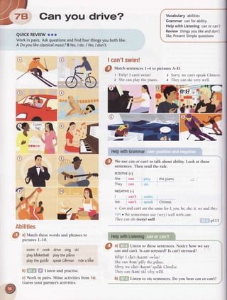 ry5Oan you drive?
QUICKREVIEWooo
Workin pairs.Askquestionsandfindfourthingsyoubothlike:
A Doyou |ikeclassicalmusic?BYes,/ do./ No,I don't.
I can'tswim!
t ll
oe
,l--
rll
I
-2
.J
O7
a
-&
-
t-
s..t.-
t.r-,L3
EI
Fe

Vocabularyabilities
Grammarcanforability
Hetpwith Listeningcanor can'i
Reviewthingsyoulikeanddon't
like;PresentSimplequestions
Sorry,we can't speak Chinese
:'.t
@,
!|I1l-ZF
-g-
@f,
f(F-{t
it,
"iit
*dl"'
HelpwithGrammar
A
#
bilities
a) Match thesewords and phrasesto
picturesl-10.
swim4 cook drive sing ski
ptaybisketbattptaythepiino
ptaytheguitir speakC6rman ridea bike
b) Listen and practise.
c) Work in pairs. Mime activities from 1a).
Guess your partner's activities.
@ ^l ,
atr:"1 to thesesentences.Notice how we say
canandcqn't.ls canstressed?Is can'tstressed?
tt.r , t . , /, I
HelDl I Cant/Ku:nt/ swlrn!
Shecan /kan/ pldy the piino.
S6rry,we cin't /kolnt/ spe'akChin6se.
ir ,
'?
o
They can /ken/ ski vEryw€ll.
b) Listen to slx sentences. Do you hear can or can't?
@
Uatch sentences14 topictures A-D.
t Help! I can'tswim!
z Shecan play the piano
3
4

.J
@
*" use canor can'tto talk about ability.Look at these
sentences.Then readthe rule.
PoSITIVE(+)
She can
They can
NECATVE(-)
I can't
We can't
the piano
Chinese.
Cqn and can't arethe same for I, yott, he, she, it, we and thel'.
oWesometimesuse(very)wellwith can:
Theycanshi(very)well.
HelpwithListening
pt t3
 
