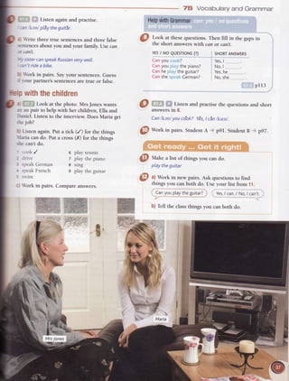 L_. Listen again and practise.
--ankanlplSytheguitr.
:r rite three true sentencesand three false
-ntences
about you and your family. lJsecan
N can't.
u'-,sistercanspeakRussianverywell.
:an'tridea bike.
l) brk in pairs. Sayyour sentences.Guess
J vour partner'ssentencesare true or false.
pwiththechildren
ai Lr. . Look at the photo. MrsJones wants
rn au pair to help with her children, Ella and
Daniel. Listen to the interview. Does Maria get
fie job?
0) Listen again. Put a tick (/) for the things
Uaria can do. Put a cross (X) for the things
rhe can't do.
' cook /
2 drive
; >peakGerman
t speakFrench
I sn'im
il brk in pairs.
Hetpv{itnGrammar
Took at thesequestions.Then fill in the gapsin
the short answers with can or can't.
YESI NO QUESTTONS(?)
Canyou cook?
Canyou ptaythe piano?
Canhe ptaythe guitar?
CanshespeakCerman?
pI13
answersin 8.
Canlkanlyou co'ok?YEs,t cn lkrenl.
@
Work in pairs. StudentA -* p9I. StudentB + p97.
:.' -i ":"
@ rur"t" a lisr of thingsyou cando.
playtheguitar
a) Work in new pairs. Ask questions to find
things you canboth do. Useyour list from 11.
' Canyouptaytheguitar?j , Yes,I can./ No,I can't..'-r - .--.-'. ...- ":_._"_*.
Oi,af the classthingsyou canboth do.
78 Vocabularyand Grammar
SHORTANSWERS
Yes,| .
No,| ,____..__......
Yes,he
No,she
l: l':
6 play tennis
7 play the piano
I srng
9 play the guitar
Compare answers.
ffiffi
,2
ff
a
 