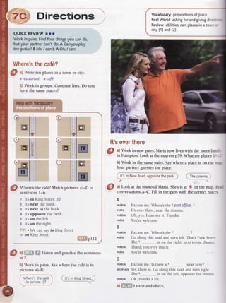 Cl ^l
Write tenplacesin a town or city.
arestaurant a cafd
b) Work in groups.Comparelists. Do you
havethe sameplaces?
'ryp wiffi
"l,l
@
wtr"r"s the cafe?Match picrures a)-0 to
sentencesl-o.
1 It's in King Street. c/
2 lt's near the bank.
3 It's next to the bank.
4 It's opposite the bank.
s lt's on the left.
o It's on the right.
' o We can say in King Street
or on King Street.
I . pl12
Listen and practise the sentences
Vocabutaryprepositionsof place
RealWorldaskingfor andgivingdirec -'=
Reviewabilities;can;placesin a town:-
city(1)and(2)
It'soverthere
a) Work in new pairs. Maria now lives with theJones famr.
in Hampton.Look at the map on p59. What areplacesl---'
b) Work in the samepairs. Saywhere a place is on the m':
Yourpartner guessesthe place.
i lt'sin New Road,oppositethepark.i__'..-_-_-J
i Thecinema.
7C Directions
QUICKREVIEWooo
Workin pairs.Findfourthingsyoucando,
butyourpartnercan'tdo:A Canyouplay
theguitar?BNo,/ can't.AOh,I can!
Where'sthecaf6?
r
@ @il"
E
ffi
E
F
F
z
"tr
b) Work in pairs. Ask where the caf€is in
picturesa)-l).
0 ^l
Look at the photo of Maria. She'sis at * on the map. Rt::
conversationsA-C. Fill in the gapswith the correctplaces
A
MARIA Excuseme. Where's the 1post of"fjce ?
MAN It's over there, near the cinema.
MARTA Oh, yes.I can seeit. Thanks.
MAN You'rewelcome.
B
MARTA Excuseme. Where'sthe 2--.-- ?
MAN Go along this road and turn left. Thats Park Street
The 3__..__...___......, is on the right, next to the theatre.
MARTA Thank you very much.
MAN You'rewelcome.
c
MARIA Excuseme. ls therea 4.--...---....---..-.._near here?
woMAN Yes,there is. Go along this road and turn right.
The s,_..,,__..___..__.__..is on the left, oppositethe station.
MARIA OK, thanksa lot.
b). ' . Listenandcheck.
a)
in 2.
'.,.'..".-.....
Where'sthecaf6j
inpicturec)? j
r!!i"r1esf....,
 