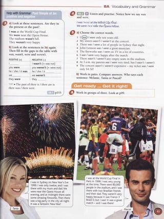 8A Vocabularyand Grammar
HelpwithGrammar
a) Look at thesesentences.Are they in
the presentor the past?
I was at theWorld Cup Final.
Wewere nearthe OperaHouse.
Thestadiumwasn't full.
They weren't very huppy.
b) Look at the sentencesin 3a)again.
Then fill in the gapsin the table with
wa1 wdsn't,were and weren't.
@ Uro $! Listenandpracrise.Noricehow we saywas
and were.
I waslwazl at theWdrldCdpFinal.
Wewerelwal ne'arthe6oeraHo'use.
(9
^l
Choosethe correct words.
1 I @ / were only ten years old.
2 My sisterswasn't/ weren'tat the concert.
: There was/ werea lot of people in Sydney that night.
a John Lennon was/ werea greatmusician.
s The fireworks was/ wereon TV in a lot of countries.
6 | was/ were very huppy after the match.
7 There wasn't/ weren'tany empty seatsin the stadium.
e At 3 a.m. my parents was/ werevery tired, but I wasn't/ weren't.
9 The concert wasn't/ weren'texpensive- my ticket was/ were
only $4.50!
b) Work in pairs. Compare answers. Who says each
sentence: Melanie, Tania or Pascal?
pI 15 @ Wort in groups of three. Look at p99.
POSIT|VE(+)
t..
youwere
he/ she/ it was
we -..._________--
they were
NEGATTVE(-)
I wasn't (= was not)
you weren't (= were not)
he/she /it .
we weren't
they
, r lfs past of thereis / thereare is
therewas / therewere.
Pas<
 