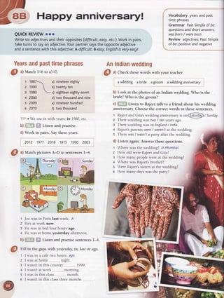 arlry--rrr
Z, Erl Happy anniversary!
D-
QUICKREVIEWooo
Writesixadjectivesandtheiropposites(difficult,easy,etc.).Workin pairs.
Taketurnsto sayanadjective.Yourpartnersaystheoppositeadjective
anda sentencewith thisadjective:A difficult.Beasy.Englishisveryeasy!
Yearsandpasttimephrases AnIndianwedding
1 1887 a) nineteeneighty
2 1900  ul twentyten
3 1980 6; eighteeneighty-seven
d) twothousandandnine
e) nineteenhundred
f) twothousand
Joe was in Paris last week. A
He'sat work now.
He was in bed four hours ago.
He was at home yesterday afternoon.
i*,*iListen and practisesentencesl-4.
a wEdding a bride a groom a wEddinganniversary
b) Look at the photos of an Indian wedding. Who is the
bride? Who is the groom?
c) ,i,..,' , Listen to Rajeettalk to a friend about his wedding
anniversary.Choosethe correct words in thesesentences.
t RajeetandGita'sweddinganniversaryIr o"@ / Sunday.
z Their wedding wastwo/ ten yearsago.
s Their weddingwasin England/ India.
+ Rajeet'sparents were/ weren'fat the wedding.
s There was/ wasn'ta party after the wedding.
d) Listen again. Answer these questions.
t Where was the wedding? ln Mumbai.
2 How old were Rajeetand Gita?
3 How many people were at the wedding?
+ Where was Rajeet'sbrother?
5 Were Rajeet'ssistersat the wedding?
6 How many days was the party?
Vocabularyyearsandpast
timephrases
Grammar PastSimpleof be:
questionsandshortanswers;
wasborn/ wereborn
Reviewadjectives;PastSimple
of be:positiveandnegative
O
ul Matchl-6 to a)-0.
4 2000
s 2009
6 2010
O ^l
Check thesewords with your teacher.
'i oWe usein with years'.in 1980,etc.
b) ,.rgListen and practise.
c) Work in pairs. Saytheseyears.
2012 1977 2018 18'15 1990 2003
O ^l
Match pictures A-D to sentencesl-4.
I
2
3
4
b)
@
Eiff in the gapswith yesterday,in,last or dgo.
1
2
3
4
5
o
was in a cafe two hours ,?g9_
was at home night
wasn't in this country 1999.
wasn'tat work.. . morning.
was in this class .. ,,, month.
wasn't in this classthree months
Sunday
 