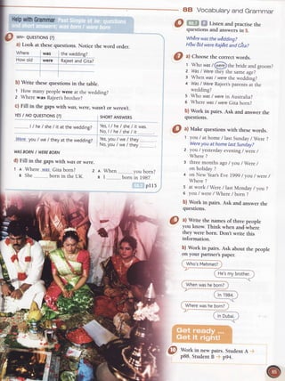 HelpwithGrammar
AB Vocabularyand Grammar
Listen and practisethe
questionsand answersin 5.
WhErewasthew€ddino?
Hdw6ldwere Rajebtuia cit"z
@
,l Make questionswith rhesewords.
prl5
7
d'#'
.l
O *r- euEsroNs(?)
a) Look at thesequestions.Notice the word order.
Where was thewedding?
Howotd were RaieetandCita?
b) Write rhesequesrionsin the table.
1 How manypeoplewere at thewedding?
z Wherewas Rajeet'sbrother?
c) Fill in the gapswith was,were,wasnlor werent.
YESI NO QUESTTONS(?) SHORTANSWERS
I lhe lshe/ it attheweddinp?
yes,t/ he/ she/ itwas.
" No,t/he/she/it
.W.e_reyou/ we/ theyat thewedding? Yes,you/ we/ they
" No,you/ we/ they .
WASBORNI WEREBORN
d) Fill in the gapswith wasor were.
t e Where..v_v_as_.Gitaborn? z I When vorrhnrn?
s she bornintheUK. , r f;;"l;lr,;i^
1 you/ at home/ lastSunday/ Were?
Wereyou at homelastSunday?
z you / yesterdayevening/ were/
Where?
3 threemonthsago/ you/Were /
on holiday?
4 on Newyear,sEvel9g9 / you/ were/
Where?
s at work / Were/ lastMonday/ you?
6 you / were/ Where/ born ?
b) Work in pairs. Ask and answer the
questions.
g
^l
rite the namesof rhreepeople
you know.Think when and where
they were born. Don't write this
information.
b) Work in pairs.Ask about the people
on your partner'spaper.
, Who'sVehmetZ
, t-lo,cmr7brother.' '-' "'J
'i
Whenwasheborn?
ln lQa1
Wherewashe born?
In Dubai.i
Work in new pairs. Student A
p8B.StudentB p94.
@ ^l
Chooserhecorrecrwords.
t Who wast@er..:}rthebride and groom?
z Was/ Werethey the same age?
: When was/ werethe wedding?
4 Was/ WereRajeetsparentsar-rhe
wedding?
s Who was/ werein Australia?
o Where was/ wereGita born?
b) Work in pairs. Ask and answer rhe
questions.
 