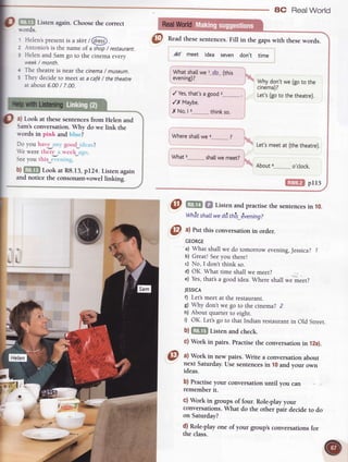 aC RealWorld
3
f':lt?l Listen again.Choosethe correct
s-ords.
5
Helens presenris a skirt/ @
-{ntonio's is the name of a shop/ restaurant.
Helen and Sam go to the cinema every
week/ month.
The theatre is near the cinema/ museum.
They decide ro meer at a caf6/ thetheatre
at about 6.00/ 7.00.
a) Look at these sentences from Helen and
Sam's conversation. Why do we link the
rvords in pink and bluc?
Do you have anr good_iclcas?
We were there a week ago.
Seeyou this tYtrring.
b)f@ LookatR8.13,pI24.Listenagain
andnoticethe consonant-vowellinking-
thinkso.
Wheresha[[wea.-__-_-".-.-?
shaltwemeet?
'
WhVdon't we (goto the
ctnemati
Let's(goto the theatre).
Let'smeetat (thetheatre).
GltrllDlpr15
@ m f,f tisten andpractiserhesenrencesin 10.
Whetshatlwed6this_dvening?
@ ^l
Putthis conversationinorder.
fl; 17,
@ a) Work in new pairs. Write a conversationabout
next Saturday.Use sentencesin 10and your own
ideas.
b) Practiseyour conversationuntil you can
rememberit.
c) Work in groups of four. Role-playyour
conversations.What do the other pair decide to do
on Saturday?
d) Role-playone of your group'sconversationsfor
the class.
@
Readthesesentences.Fill in the gapswith thesewords.
Ad meet idea seven don't time
Whatshallwel.._d.O_.(this
evening)?
/ Yes,that'sagood
GEORGE
a) What shall we do tomorrow evening,Jessica? l
b) Great! Seeyou there!
c) No, I don't think so.
d) OK. What time shall we meet?
e) Yes,that'sa good idea. Where shall we meet?
JESSTCA
f) Let'smeet at the restaurant.
g) Why don'r we go to rhe cinema? 2
h) About quarrer to eight.
i) OK. Let'sgo to that Indian restaurant in Old Street.
b)tltilTl Listenandcheck.
c) Work in pairs.Fractisetheconversationin 12a).
IqF :.
.r.d-*-
 